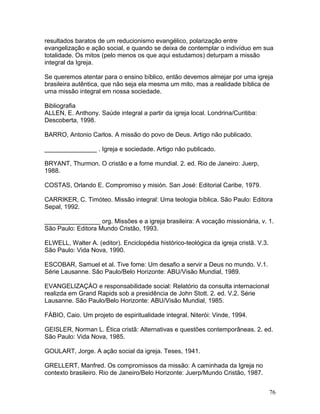 resultados baratos de um reducionismo evangélico, polarização entre
evangelização e ação social, e quando se deixa de contemplar o indivíduo em sua
totalidade. Os mitos (pelo menos os que aqui estudamos) deturpam a missão
integral da Igreja.
Se queremos atentar para o ensino bíblico, então devemos almejar por uma igreja
brasileira autêntica, que não seja ela mesma um mito, mas a realidade bíblica de
uma missão integral em nossa sociedade.
Bibliografia
ALLEN, E. Anthony. Saúde integral a partir da igreja local. Londrina/Curitiba:
Descoberta, 1998.
BARRO, Antonio Carlos. A missão do povo de Deus. Artigo não publicado.
_______________ . Igreja e sociedade. Artigo não publicado.
BRYANT, Thurmon. O cristão e a fome mundial. 2. ed. Rio de Janeiro: Juerp,
1988.
COSTAS, Orlando E. Compromiso y misión. San José: Editorial Caribe, 1979.
CARRIKER, C. Timóteo. Missão integral: Uma teologia bíblica. São Paulo: Editora
Sepal, 1992.
________________ org. Missões e a igreja brasileira: A vocação missionária, v. 1.
São Paulo: Editora Mundo Cristão, 1993.
ELWELL, Walter A. (editor). Enciclopédia histórico-teológica da igreja cristã. V.3.
São Paulo: Vida Nova, 1990.
ESCOBAR, Samuel et al. Tive fome: Um desafio a servir a Deus no mundo. V.1.
Série Lausanne. São Paulo/Belo Horizonte: ABU/Visão Mundial, 1989.
EVANGELIZAÇÀO e responsabilidade social: Relatório da consulta internacional
realizda em Grand Rapids sob a presidência de John Stott. 2. ed. V.2. Série
Lausanne. São Paulo/Belo Horizonte: ABU/Visão Mundial, 1985.
FÁBIO, Caio. Um projeto de espiritualidade integral. Niterói: Vinde, 1994.
GEISLER, Norman L. Ética cristã: Alternativas e questões contemporâneas. 2. ed.
São Paulo: Vida Nova, 1985.
GOULART, Jorge. A ação social da igreja. Teses, 1941.
GRELLERT, Manfred. Os compromissos da missão: A caminhada da Igreja no
contexto brasileiro. Rio de Janeiro/Belo Horizonte: Juerp/Mundo Cristão, 1987.
76
 