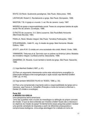 KIVITZ, Ed René. Quebrando paradigmas. São Paulo: Abba press, 1995.
LINTHICUM, Robert C. Revitalizando a igreja. São Paulo: Bompastor, 1996.
MASTON, T.B. A igreja e o mundo. 3. ed. Rio de Janeiro: Juerp, 1987.
MISSÃO da igreja e responsabilidade social: Teses do congresso batista de ação
social. Rio de Janeiro: Co-edição, 1988.
O PACTO de Lausanne. V.4. Série Lausanne. São Paulo/Belo Horizonte:
ABU/Visão Mundial, 1983.
PADILLA, René. Missão integral. São Paulo: Temática Publicações, 1992.
STEUERNAGEL, Valdir R., org. A missão da igreja. Belo Horizonte: Missão
Editora, 1994.
STOTT, John R.W. O cristão em uma sociedade não cristã. Niterói: Vinde, 1989.
YAMAMORI, Tetsunao et al. Servindo com os pobres na América Latina: Modelos
de ministério integral. Curitiba/Londrina: Descoberta, 1998.
ZANDRINO, Dr. Ricardo. Curar também é tarefa da igreja. São Paulo: Nascente,
1986.
(1) Veja Manfred Grellert (1987, p. 41).
(2) Para um argumento interessante contra este reducionismo evangélico (a
polarização teológica ente evangelização e ação social) veja Manfred Grellert
(1987, pp. 41-43).
(3) Veja também MACEDO FILHO (In TESES, 1988, p. 33).
(4) Para uma compreensão importante sobre a responsabilidade da Igreja com a
natureza, veja Francis A. Schaeffer (Poluição e morte do homem) e Norman L.
Geisler (O cristão e a ecologia).
Parte XVI
A MISSÃO DA IGREJA
Uma perspectiva latino-americana
Uma das questões mais cruciais da missiologia é a definição do próprio conceito
de missão. O que se deve entender por missões cristãs? Quais são a natureza e
os objetivos da missão da igreja? Evidentemente essas perguntas podem receber
uma grande variedade de respostas a partir de diferentes pressupostos e
compromissos teológicos. Uma antiga abordagem foi o debate em torno de
77
 