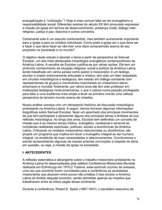 evangelização e “civilização.”1 Hoje é mais comum falar-se em evangelismo e
responsabilidade social. Diferentes autores do século XX têm procurado expressar
a missão da igreja em termos de desenvolvimento, presença cristã, diálogo inter-
religioso, justiça e paz, diaconia e outros conceitos.
Certamente este é um assunto controvertido, mas também sumamente importante
para a igreja e para os cristãos individuais. Como pode a igreja ser o que deve ser
e fazer o que deve fazer se não tiver uma clara compreensão acerca do seu
propósito na sociedade e no mundo?
O objetivo deste estudo é abordar o tema a partir da perspectiva de Samuel
Escobar, um dos mais destacados missiólogos evangélicos contemporâneos da
América Latina. A escolha de Escobar justifica-se por várias razões. Ele tem um
profundo conhecimento da situação religiosa, social e política da América Latina,
tendo trabalhado em vários países como pastor e missionário; é um teólogo,
escritor e orador extremamente articulado e criativo; tem sido um líder respeitado
em círculos missiológicos e teológicos; tem estado em diálogo constante com
representantes de grupos e movimentos importantes do cristianismo latino-
americano e mundial; finalmente, por vários anos ele tem sido professor em
instituições teológicas norte-americanas, o que o coloca numa posição privilegiada
para falar a uma audiência mais ampla e levar ao primeiro mundo uma valiosa
perspectiva do terceiro mundo acerca de missões.
Nossa análise começa com um retrospecto histórico da discussão missiológica
protestante na América Latina. A seguir, iremos fornecer algumas informações
biográficas sobre Samuel Escobar, fazer um apanhado dos principais movimentos
de que tem participado e apresentar alguns dos principais temas e ênfases da sua
reflexão missiológica. Ao longo dos anos, Escobar tem defendido um conceito de
missão que é ao mesmo tempo bíblico, evangélico, contextual e sensível às
complexas realidades espirituais, políticas, sociais e econômicas da América
Latina. Criticando os modelos missionários reducionistas ou dicotômicos, ele
propõe um programa que implica em levar o evangelho integral ao ser humano
integral, na amplitude de suas necessidades e relacionamentos. Concluiremos o
estudo acrescentando algumas de nossas próprias convicções a respeito do tema
em questão, ou seja, a missão da igreja na sociedade.
I. ANTECEDENTES
A reflexão sistemática e abrangente sobre o trabalho missionário protestante na
América Latina foi desencadeada pela célebre Conferência Missionária Mundial,
realizada em Edimburgo em 1910.2 Todavia, esse estímulo ocorreu às avessas,
uma vez que somente foram convidadas para a conferência as sociedades
missionárias que atuavam entre povos não-cristãos.3 Isso excluiu a América
Latina do âmbito daquele encontro, sendo admitidas apenas as missões que
trabalhavam entre as tribos pagãs desse continente.
Durante a conferência, Robert E. Speer (1867-1947), o secretário executivo da
78
 