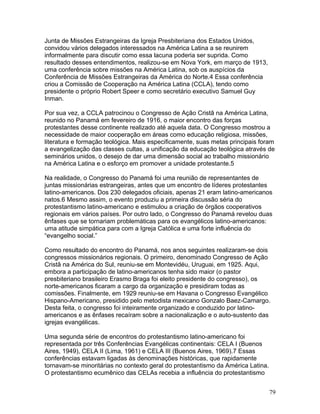 Junta de Missões Estrangeiras da Igreja Presbiteriana dos Estados Unidos,
convidou vários delegados interessados na América Latina a se reunirem
informalmente para discutir como essa lacuna poderia ser suprida. Como
resultado desses entendimentos, realizou-se em Nova York, em março de 1913,
uma conferência sobre missões na América Latina, sob os auspícios da
Conferência de Missões Estrangeiras da América do Norte.4 Essa conferência
criou a Comissão de Cooperação na América Latina (CCLA), tendo como
presidente o próprio Robert Speer e como secretário executivo Samuel Guy
Inman.
Por sua vez, a CCLA patrocinou o Congresso de Ação Cristã na América Latina,
reunido no Panamá em fevereiro de 1916, o maior encontro das forças
protestantes desse continente realizado até aquela data. O Congresso mostrou a
necessidade de maior cooperação em áreas como educação religiosa, missões,
literatura e formação teológica. Mais especificamente, suas metas principais foram
a evangelização das classes cultas, a unificação da educação teológica através de
seminários unidos, o desejo de dar uma dimensão social ao trabalho missionário
na América Latina e o esforço em promover a unidade protestante.5
Na realidade, o Congresso do Panamá foi uma reunião de representantes de
juntas missionárias estrangeiras, antes que um encontro de líderes protestantes
latino-americanos. Dos 230 delegados oficiais, apenas 21 eram latino-americanos
natos.6 Mesmo assim, o evento produziu a primeira discussão séria do
protestantismo latino-americano e estimulou a criação de órgãos cooperativos
regionais em vários países. Por outro lado, o Congresso do Panamá revelou duas
ênfases que se tornariam problemáticas para os evangélicos latino-americanos:
uma atitude simpática para com a Igreja Católica e uma forte influência do
“evangelho social.”
Como resultado do encontro do Panamá, nos anos seguintes realizaram-se dois
congressos missionários regionais. O primeiro, denominado Congresso de Ação
Cristã na América do Sul, reuniu-se em Montevidéu, Uruguai, em 1925. Aqui,
embora a participação de latino-americanos tenha sido maior (o pastor
presbiteriano brasileiro Erasmo Braga foi eleito presidente do congresso), os
norte-americanos ficaram a cargo da organização e presidiram todas as
comissões. Finalmente, em 1929 reuniu-se em Havana o Congresso Evangélico
Hispano-Americano, presidido pelo metodista mexicano Gonzalo Baez-Camargo.
Desta feita, o congresso foi inteiramente organizado e conduzido por latino-
americanos e as ênfases recaíram sobre a nacionalização e o auto-sustento das
igrejas evangélicas.
Uma segunda série de encontros do protestantismo latino-americano foi
representada por três Conferências Evangélicas continentais: CELA I (Buenos
Aires, 1949), CELA II (Lima, 1961) e CELA III (Buenos Aires, 1969).7 Essas
conferências estavam ligadas às denominações históricas, que rapidamente
tornavam-se minoritárias no contexto geral do protestantismo da América Latina.
O protestantismo ecumênico das CELAs recebia a influência do protestantismo
79
 