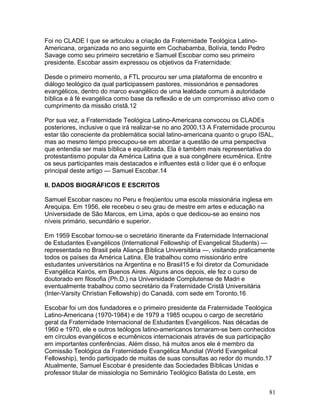 Foi no CLADE I que se articulou a criação da Fraternidade Teológica Latino-
Americana, organizada no ano seguinte em Cochabamba, Bolívia, tendo Pedro
Savage como seu primeiro secretário e Samuel Escobar como seu primeiro
presidente. Escobar assim expressou os objetivos da Fraternidade:
Desde o primeiro momento, a FTL procurou ser uma plataforma de encontro e
diálogo teológico da qual participassem pastores, missionários e pensadores
evangélicos, dentro do marco evangélico de uma lealdade comum à autoridade
bíblica e à fé evangélica como base da reflexão e de um compromisso ativo com o
cumprimento da missão cristã.12
Por sua vez, a Fraternidade Teológica Latino-Americana convocou os CLADEs
posteriores, inclusive o que irá realizar-se no ano 2000.13 A Fraternidade procurou
estar tão consciente da problemática social latino-americana quanto o grupo ISAL,
mas ao mesmo tempo preocupou-se em abordar a questão de uma perspectiva
que entendia ser mais bíblica e equilibrada. Ela é também mais representativa do
protestantismo popular da América Latina que a sua congênere ecumênica. Entre
os seus participantes mais destacados e influentes está o líder que é o enfoque
principal deste artigo — Samuel Escobar.14
II. DADOS BIOGRÁFICOS E ESCRITOS
Samuel Escobar nasceu no Peru e freqüentou uma escola missionária inglesa em
Arequipa. Em 1956, ele recebeu o seu grau de mestre em artes e educação na
Universidade de São Marcos, em Lima, após o que dedicou-se ao ensino nos
níveis primário, secundário e superior.
Em 1959 Escobar tornou-se o secretário itinerante da Fraternidade Internacional
de Estudantes Evangélicos (International Fellowship of Evangelical Students) —
representada no Brasil pela Aliança Bíblica Universitária —, visitando praticamente
todos os países da América Latina. Ele trabalhou como missionário entre
estudantes universitários na Argentina e no Brasil15 e foi diretor da Comunidade
Evangélica Kairós, em Buenos Aires. Alguns anos depois, ele fez o curso de
doutorado em filosofia (Ph.D.) na Universidade Complutense de Madri e
eventualmente trabalhou como secretário da Fraternidade Cristã Universitária
(Inter-Varsity Christian Fellowship) do Canadá, com sede em Toronto.16
Escobar foi um dos fundadores e o primeiro presidente da Fraternidade Teológica
Latino-Americana (1970-1984) e de 1979 a 1985 ocupou o cargo de secretário
geral da Fraternidade Internacional de Estudantes Evangélicos. Nas décadas de
1960 e 1970, ele e outros teólogos latino-americanos tornaram-se bem conhecidos
em círculos evangélicos e ecumênicos internacionais através de sua participação
em importantes conferências. Além disso, há muitos anos ele é membro da
Comissão Teológica da Fraternidade Evangélica Mundial (World Evangelical
Fellowship), tendo participado de muitas de suas consultas ao redor do mundo.17
Atualmente, Samuel Escobar é presidente das Sociedades Bíblicas Unidas e
professor titular de missiologia no Seminário Teológico Batista do Leste, em
81
 