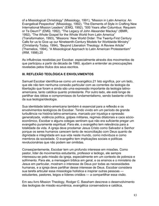 of a Missiological Christology” (Missiology, 1991), “Mission in Latin America: An
Evangelical Pespective” (Missiology, 1992), “The Elements of Style in Crafting New
International Mission Leaders” (EMQ, 1992), “500 Years after Columbus: Requiem
or Te Deum?” (EMQ, 1992), “The Legacy of John Alexander Mackay” (IBMR,
1992), “The Whole Gospel for the Whole World from Latin America”
(Transformation, 1993), “Missions´ New World Order: The Twenty-First Century
Calls for us to Give up our Nineteenth-Century Models for Worldwide Ministry”
(Christianity Today, 1994), “Beyond Liberation Theology: A Review Article”
(Themelios, 1994), “A Missiological Approach to Latin American Protestantism”
(IRM, 1998).20
As influências recebidas por Escobar, especialmente através dos movimentos de
que participou a partir da década de 1960, ajudam a entender as preocupações
reveladas pelos títulos dos seus escritos.
III. REFLEXÃO TEOLÓGICA E ENVOLVIMENTOS
Samuel Escobar identifica-se como um evangélico.21 Isto significa, por um lado,
que ele não tem nenhuma conexão particular com as correntes da teologia da
libertação que foram e ainda são uma expressão importante da teologia latino-
americana, tanto católica quanto protestante. Por outro lado, ele está longe de
partilhar das idéias e compromissos do fundamentalismo, sendo bastante crítico
da sua teologia/ideologia.
Sua identidade latino-americana também é essencial para a reflexão e os
envolvimentos teológicos de Escobar. Tendo vivido em um período de grande
turbulência na história latino-americana, marcado por injustiça e opressão
generalizada, violência política, golpes militares, regimes ditatoriais e caos sócio-
econômico, Escobar e alguns colegas sentiram que não era suficiente pregar um
evangelho puramente espiritual. Para ele, o evangelho tem relevância para a
totalidade da vida. A igreja deve proclamar Jesus Cristo como Salvador e Senhor
porque os seres humanos carecem tanto de reconciliação com Deus quanto de
dignidade e integridade em sua vida neste mundo, como indivíduos e como
membros da sociedade. O evangelho tem implicações sociais e políticas
revolucionárias que não podem ser omitidas.
Conseqüentemente, Escobar tem um profundo interesse em missões. Como
pastor, líder de movimentos estudantis, professor e teólogo, ele sempre
interessou-se pela missão da igreja, especialmente em um contexto de pobreza e
sofrimento. Para ele, a mensagem bíblica em geral, e os ensinos e o ministério de
Jesus em particular, mostram o interesse de Deus por todas as necessidades
humanas, e a igreja deve partilhar desse interesse de Deus. Escobar considera
sua tarefa articular essa missiologia holística e inspirar outras pessoas —
estudantes, pastores, leigos e líderes cristãos — a compartilhar essa visão.
Em seu livro Mission Theology, Rodger C. Bassham descreve o desenvolvimento
das teologias de missão ecumênica, evangélica conservadora e católica,
83
 