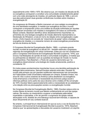 especialmente entre 1948 e 1975. Ele observa que, em meados da década de 60,
os evangélicos começaram a constituir uma comunidade verdadeiramente global
com uma visão abrangente de missões, em particular depois de 1966, o ano em
que eles patrocinaram duas grandes conferências mundiais sobre missões e
evangelização.22
Os congressos de Wheaton e Berlim marcaram um novo estágio na emergência
de uma identidade evangélica, à medida que evangélicos de todo o mundo
começaram a empreender juntos uma análise da situação enfrentada por aqueles
que estavam envolvidos com missões e evangelismo em todos os continentes.
Nesse contexto, Bassham identifica vários desdobramentos importantes: os
primórdios de uma teologia evangélica de missão altamente representativa (a
Declaração de Wheaton), a luta em torno da relação entre evangelização e ação
social, o forte impacto do conceito de “crescimento da igreja” sobre a teologia
evangélica de missões, e o crescente número de vozes evangélicas provenientes
de fora da América do Norte.
O Congresso Mundial de Evangelização (Berlim, 1966) – a primeira grande
reunião mundial de evangélicos no século XX – também estimulou congressos
regionais de evangelização em vários continentes. Estes por sua vez contribuíram
para o Congresso Internacional de Evangelização Mundial (Lausanne, 1974), que
evocou manifestações de opinião de toda a comunidade evangélica, à medida que
os participantes se debatiam com as questões da teologia de missão no mundo
contemporâneo. Para Bassham, o Pacto de Lausanne demonstra que “os
evangélicos desenvolveram uma teologia de missão amadurecida, positiva e
consistente.”23
Em todos esses acontecimentos importantes houve uma decidida participação de
teólogos latino-americanos, Samuel Escobar estando entre eles. Escobar foi
ouvido pela primeira vez por grandes audiências internacionais nas convenções
da Fraternidade Cristã Universitária realizadas em Urbana, Estados Unidos, nos
anos 60. Ele e outros oradores da América Latina desafiaram os evangélicos
norte-americanos a reconhecer a necessidade de promover justiça social e
reformas políticas como parte dos seus deveres como cristãos.24 Na convenção
de 1970, Escobar falaria apaixonadamente sobre a necessidade de se estabelecer
uma relação entre as preocupações sociais e a evangelização mundial.
No Congresso Mundial de Evangelização (Berlim, 1966), Escobar estava entre os
muitos líderes do terceiro mundo que falaram enfaticamente em prol das igrejas
nativas. Ele exortou os missionários a superar a mentalidade paternalista,
imperialista e colonialista, a fim de permitir o surgimento de igrejas nativas
alicerçadas na fé, dotadas de uma liderança nacional bem-treinada, e capazes de
atuar eficazmente em seu contexto local.25
No entanto, o principal forum internacional em que se ouviu a voz de Escobar foi o
Congresso Internacional de Evangelização Mundial (Lausanne, 1974). Bassham
observa que “as apresentações e discussões de Lausanne mostraram um espírito
84
 