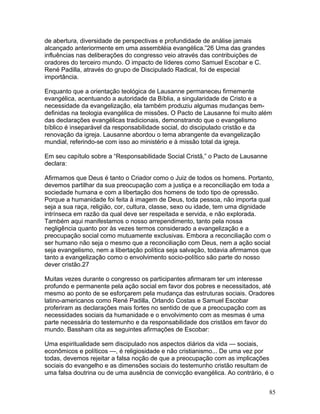 de abertura, diversidade de perspectivas e profundidade de análise jamais
alcançado anteriormente em uma assembléia evangélica.”26 Uma das grandes
influências nas deliberações do congresso veio através das contribuições de
oradores do terceiro mundo. O impacto de líderes como Samuel Escobar e C.
René Padilla, através do grupo de Discipulado Radical, foi de especial
importância.
Enquanto que a orientação teológica de Lausanne permaneceu firmemente
evangélica, acentuando a autoridade da Bíblia, a singularidade de Cristo e a
necessidade da evangelização, ela também produziu algumas mudanças bem-
definidas na teologia evangélica de missões. O Pacto de Lausanne foi muito além
das declarações evangélicas tradicionais, demonstrando que o evangelismo
bíblico é inseparável da responsabilidade social, do discipulado cristão e da
renovação da igreja. Lausanne abordou o tema abrangente da evangelização
mundial, referindo-se com isso ao ministério e à missão total da igreja.
Em seu capítulo sobre a “Responsabilidade Social Cristã,” o Pacto de Lausanne
declara:
Afirmamos que Deus é tanto o Criador como o Juiz de todos os homens. Portanto,
devemos partilhar da sua preocupação com a justiça e a reconciliação em toda a
sociedade humana e com a libertação dos homens de todo tipo de opressão.
Porque a humanidade foi feita à imagem de Deus, toda pessoa, não importa qual
seja a sua raça, religião, cor, cultura, classe, sexo ou idade, tem uma dignidade
intrínseca em razão da qual deve ser respeitada e servida, e não explorada.
Também aqui manifestamos o nosso arrependimento, tanto pela nossa
negligência quanto por às vezes termos considerado a evangelização e a
preocupação social como mutuamente exclusivas. Embora a reconciliação com o
ser humano não seja o mesmo que a reconciliação com Deus, nem a ação social
seja evangelismo, nem a libertação política seja salvação, todavia afirmamos que
tanto a evangelização como o envolvimento socio-político são parte do nosso
dever cristão.27
Muitas vezes durante o congresso os participantes afirmaram ter um interesse
profundo e permanente pela ação social em favor dos pobres e necessitados, até
mesmo ao ponto de se esforçarem pela mudança das estruturas sociais. Oradores
latino-americanos como René Padilla, Orlando Costas e Samuel Escobar
proferiram as declarações mais fortes no sentido de que a preocupação com as
necessidades sociais da humanidade e o envolvimento com as mesmas é uma
parte necessária do testemunho e da responsabilidade dos cristãos em favor do
mundo. Bassham cita as seguintes afirmações de Escobar:
Uma espiritualidade sem discipulado nos aspectos diários da vida — sociais,
econômicos e políticos —, é religiosidade e não cristianismo... De uma vez por
todas, devemos rejeitar a falsa noção de que a preocupação com as implicações
sociais do evangelho e as dimensões sociais do testemunho cristão resultam de
uma falsa doutrina ou de uma ausência de convicção evangélica. Ao contrário, é o
85
 