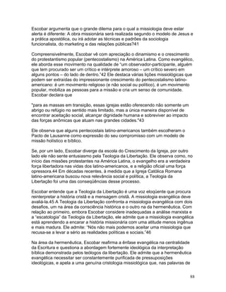 Escobar argumenta que o grande dilema para o qual a missiologia deve estar
alerta é diferente: A obra missionária será realizada segundo o modelo de Jesus e
a prática apostólica, ou irá adotar as técnicas e padrões da sociologia
funcionalista, do marketing e das relações públicas?41
Compreensivelmente, Escobar vê com apreciação o dinamismo e o crescimento
do protestantismo popular (pentecostalismo) na América Latina. Como evangélico,
ele aborda esse movimento na qualidade de “um observador-participante, alguém
que tem procurado ser um crítico e intérprete amoroso – um crítico severo em
alguns pontos – do lado de dentro.”42 Ele destaca várias lições missiológicas que
podem ser extraídas do impressionante crescimento do pentecostalismo latino-
americano: é um movimento religioso (e não social ou político), é um movimento
popular, mobiliza as pessoas para a missão e cria um senso de comunidade.
Escobar declara que
"para as massas em transição, essas igrejas estão oferecendo não somente um
abrigo ou refúgio no sentido mais limitado, mas a única maneira disponível de
encontrar aceitação social, alcançar dignidade humana e sobreviver ao impacto
das forças anômicas que atuam nas grandes cidades."43
Ele observa que alguns pentecostais latino-americanos também escolheram o
Pacto de Lausanne como expressão do seu compromisso com um modelo de
missão holístico e bíblico.
Se, por um lado, Escobar diverge da escola do Crescimento da Igreja, por outro
lado ele não sente entusiasmo pela Teologia da Libertação. Ele observa como, no
início das missões protestantes na América Latina, o evangelho era a verdadeira
força libertadora nas vidas dos latino-americanos, e a religião oficial uma força
opressora.44 Em décadas recentes, à medida que a Igreja Católica Romana
latino-americana buscou nova relevância social e política, a Teologia da
Libertação foi uma das conseqüências desse processo.
Escobar entende que a Teologia da Libertação é uma voz eloqüente que procura
reinterpretar a história cristã e a mensagem cristã. A missiologia evangélica deve
avaliá-la.45 A Teologia da Libertação confronta a missiologia evangélica com dois
desafios, um na área da consciência histórica e o outro na da hermenêutica. Com
relação ao primeiro, embora Escobar considere inadequadas a análise marxista e
a “escatologia” da Teologia da Libertação, ele admite que a missiologia evangélica
está aprendendo a encarar a história missionária com uma atitude menos ingênua
e mais madura. Ele admite: “Nós não mais podemos aceitar uma missiologia que
recusa-se a levar a sério as realidades políticas e sociais.”46
Na área da hermenêutica, Escobar reafirma a ênfase evangélica na centralidade
da Escritura e questiona a abordagem fortemente ideológica da interpretação
bíblica demonstrada pelos teólogos da libertação. Ele admite que a hermenêutica
evangélica necessitar ser constantemente purificada de pressuposições
ideológicas, e apela a uma genuína cristologia missiológica que, nas palavras de
88
 
