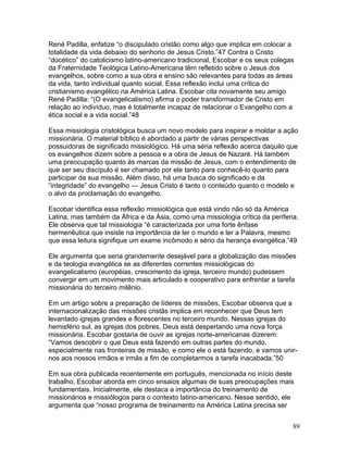René Padilla, enfatize “o discipulado cristão como algo que implica em colocar a
totalidade da vida debaixo do senhorio de Jesus Cristo.”47 Contra o Cristo
“docético” do catolicismo latino-americano tradicional, Escobar e os seus colegas
da Fraternidade Teológica Latino-Americana têm refletido sobre o Jesus dos
evangelhos, sobre como a sua obra e ensino são relevantes para todas as áreas
da vida, tanto individual quanto social. Essa reflexão inclui uma crítica do
cristianismo evangélico na América Latina. Escobar cita novamente seu amigo
René Padilla: “(O evangelicalismo) afirma o poder transformador de Cristo em
relação ao indivíduo, mas é totalmente incapaz de relacionar o Evangelho com a
ética social e a vida social.”48
Essa missiologia cristológica busca um novo modelo para inspirar e moldar a ação
missionária. O material bíblico é abordado a partir de várias perspectivas
possuidoras de significado missiológico. Há uma séria reflexão acerca daquilo que
os evangelhos dizem sobre a pessoa e a obra de Jesus de Nazaré. Há também
uma preocupação quanto às marcas da missão de Jesus, com o entendimento de
que ser seu discípulo é ser chamado por ele tanto para conhecê-lo quanto para
participar da sua missão. Além disso, há uma busca do significado e da
“integridade” do evangelho — Jesus Cristo é tanto o conteúdo quanto o modelo e
o alvo da proclamação do evangelho.
Escobar identifica essa reflexão missiológica que está vindo não só da América
Latina, mas também da África e da Ásia, como uma missiologia crítica da periferia.
Ele observa que tal missiologia “é caracterizada por uma forte ênfase
hermenêutica que insiste na importância de ler o mundo e ler a Palavra, mesmo
que essa leitura signifique um exame incômodo e sério da herança evangélica.”49
Ele argumenta que seria grandemente desejável para a globalização das missões
e da teologia evangélica se as diferentes correntes missiológicas do
evangelicalismo (européias, crescimento da igreja, terceiro mundo) pudessem
convergir em um movimento mais articulado e cooperativo para enfrentar a tarefa
missionária do terceiro milênio.
Em um artigo sobre a preparação de líderes de missões, Escobar observa que a
internacionalização das missões cristãs implica em reconhecer que Deus tem
levantado igrejas grandes e florescentes no terceiro mundo. Nessas igrejas do
hemisfério sul, as igrejas dos pobres, Deus está despertando uma nova força
missionária. Escobar gostaria de ouvir as igrejas norte-americanas dizerem:
“Vamos descobrir o que Deus está fazendo em outras partes do mundo,
especialmente nas fronteiras de missão, e como ele o está fazendo, e vamos unir-
nos aos nossos irmãos e irmãs a fim de completarmos a tarefa inacabada.”50
Em sua obra publicada recentemente em português, mencionada no início deste
trabalho, Escobar aborda em cinco ensaios algumas de suas preocupações mais
fundamentais. Inicialmente, ele destaca a importância do treinamento de
missionários e missiólogos para o contexto latino-americano. Nesse sentido, ele
argumenta que “nosso programa de treinamento na América Latina precisa ser
89
 