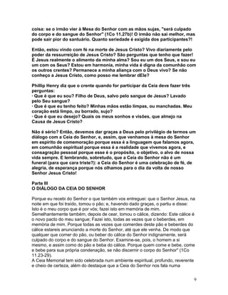 coisa: se o irmão vier à Mesa do Senhor com as mãos sujas, "será culpado
do corpo e do sangue do Senhor" (1Co 11.27b)! O irmão não sai melhor, mas
pode sair pior do santuário. Quanto seriedade é exigida dos participantes?!
Então, estou vindo com fé na morte de Jesus Cristo? Vivo diariamente pelo
poder da ressurreição de Jesus Cristo? São perguntas que tenho que fazer!
É Jesus realmente o alimento da minha alma? Sou eu um dos Seus, e sou eu
um com os Seus? Estou em harmonia, minha vida é digna da comunhão com
os outros crentes? Permanece a minha aliança com o Deus vivo? Se não
conheço a Jesus Cristo, como posso me lembrar dEle?
Phillip Henry diz que o crente quando for participar da Ceia deve fazer três
perguntas:
· Que é que eu sou? Filho de Deus, salvo pelo sangue de Jesus? Lavado
pelo Seu sangue?
· Que é que eu tenho feito? Minhas mãos estão limpas, ou manchadas. Meu
coração está limpo, ou borrado, sujo?
· Que é que eu desejo? Quais os meus sonhos e visões, que almejo na
Causa de Jesus Cristo?
Não é sério? Então, devemos dar graças a Deus pelo privilégio de termos um
diálogo com a Ceia do Senhor, e, assim, que venhamos à mesa do Senhor
em espírito de comemoração porque essa é a linguagem que falamos agora,
em comunhão espiritual porque essa é a realidade que vivemos agora, e
consagração pessoal porque esse é o propósito, o objetivo, o alvo de nossa
vida sempre. E lembrando, sobretudo, que a Ceia do Senhor não é um
funeral (para que cara triste?): a Ceia do Senhor é uma celebração de fé, de
alegria, de esperança porque nós olhamos para o dia da volta de nosso
Senhor Jesus Cristo!
Parte III
O DIÁLOGO DA CEIA DO SENHOR
Porque eu recebi do Senhor o que também vos entreguei: que o Senhor Jesus, na
noite em que foi traído, tomou o pão; e, havendo dado graças, o partiu e disse:
Isto é o meu corpo que é por vós; fazei isto em memória de mim.
Semelhantemente também, depois de cear, tomou o cálice, dizendo: Este cálice é
o novo pacto do meu sangue; Fazei isto, todas as vezes que o beberdes, em
memória de mim. Porque todas as vezes que comerdes deste pão e beberdes do
cálice estareis anunciando a morte do Senhor, até que ele venha. De modo que
qualquer que comer do pão, ou beber do cálice do Senhor indignamente, será
culpado do corpo e do sangue do Senhor. Examine-se, pois, o homem a si
mesmo, e assim como do pão e beba do cálice. Porque quem come e bebe, come
e bebe para sua própria condenação, se não discernir o corpo do Senhor" (1Co
11.23-29).
A Ceia Memorial tem sido celebrada num ambiente espiritual, profundo, reverente
e cheio de certeza, além do destaque que a Ceia do Senhor nos fala numa
9
 