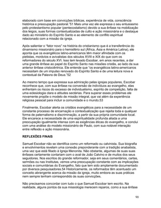 elaborado com base em convicções bíblicas, experiência de vida, consciência
histórica e preocupação pastoral.”51 Mais uma vez ele expressa o seu entusiasmo
pelo protestantismo popular (pentecostalismo) devido a sua ênfase na mobilização
dos leigos, suas formas contextualizadas de culto e ação missionária e o destaque
dado ao ministério do Espírito Santo e ao elemento de conflito espiritual
relacionado com a missão da igreja.
Após salientar o “fator novo” na história do cristianismo que é a transferência do
dinamismo missionário para o hemisfério sul (África, Ásia e América Latina), ele
aponta que os evangélicos latino-americanos têm maior afinidade com os
pietistas, morávios e avivalistas dos séculos XVIII e XIX do que com os
reformadores do século XVI. Isso tem levado Escobar, em anos recentes, a dar
uma grande ênfase ao papel do Espírito Santo nas missões cristãs, ao lado da sua
anterior ênfase cristocêntrica. Ele entende que “os evangélicos latino-americanos
necessitam de um impulso renovado do Espírito Santo e de uma leitura nova e
contextual da Palavra de Deus.”52
Ao mesmo tempo que expressa sua admiração pelas igrejas populares, Escobar
reconhece que, com sua ênfase na conversão de indivíduos ao evangelho, elas
enfrentam os riscos do excesso de individualismo, espírito de competição, falta de
uma eclesiologia clara e atitudes sectárias. Para superar esses problemas ele
novamente propõe o modelo de missão integral, que vai além da experiência
religiosa pessoal para incluir a comunidade e o mundo.53
Finalmente, Escobar alerta os cristãos evangélicos para a necessidade de um
constante processo de encarnação e contextualização que rejeita toda e qualquer
forma de paternalismo e discriminação, a partir da sua própria comunidade local.
Ele encarece a necessidade de uma espiritualidade profunda aliada a uma
preocupação igualmente intensa com as exigências éticas do evangelho, e conclui
com uma análise do modelo missionário de Paulo, com sua notável interação
entre reflexão e ação missionária.
REFLEXÕES FINAIS
Samuel Escobar não se identifica como um reformado ou calvinista. Sua biografia
e envolvimentos revelam uma conexão preponderante com a tradição anabatista,
uma vez que está filiado à Igreja Menonita. Não obstante, algumas de suas suas
ênfases certamente contariam com o aval de João Calvino e de muitos dos seus
seguidores. Nos escritos do grande reformador, seja em seus comentários, cartas,
sermões ou nas Institutas, vemos uma preocupação constante com as implicações
sociais e comunitárias do Evangelho, fato que tem sido amplamente documentado
por diversos pesquisadores.54 Historicamente, os reformados têm acentuado um
conceito abrangente acerca da missão da igreja, muito embora as suas práticas
nem sempre tenham correspondido às suas convicções.
Não precisamos concordar com tudo o que Samuel Escobar tem escrito. Na
realidade, alguns pontos da sua missiologia merecem reparos, como a sua ênfase
90
 