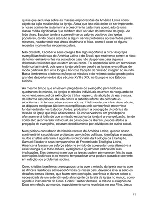 quase que exclusiva sobre as massas empobrecidas da América Latina como
objeto da ação missionária da igreja. Ainda que isso não deixe de ser importante,
o nosso continente testemunha o crescimento cada mais acentuado de uma
classe média significativa que também deve ser alvo do interesse da igreja. Ao
lado disso, Escobar tende a superestimar os valores positivos das igrejas
populares, dando pouca atenção a alguns sérios problemas apresentados pelas
mesmas, notadamente nas áreas doutrinária e ética, como é caso de alguns
recentes movimentos neopentecostais.
Não obstante, Escobar e seus colegas têm algo importante a dizer às igrejas
evangélicas históricas da América Latina e do Brasil, que realmente correm o risco
de tornar-se irrelevantes na sociedade caso não despertem para algumas
dolorosas realidades que existem ao seu redor. Tal ocorrência seria um retrocesso
histórico lastimável, pois que a igreja cristã em geral e as igrejas evangélicas de
modo particular têm uma longa e honrosa tradição de “missão integral” ao mundo.
Basta lembrarmos o intenso esforço de missões e de reforma social gerado pelos
grandes despertamentos dos séculos XVIII e XIX, na Europa e nos Estados
Unidos.
Ao mesmo tempo que enviavam pregadores do evangelho para todos os
quadrantes do mundo, as igrejas e cristãos individuais estavam na vanguarda de
movimentos em prol da extinção do tráfico negreiro, da abolição da escravatura,
da reforma das prisões, da luta contra o trabalho infantil, do combate ao
alcoolismo e de tantas outras causas nobres. Infelizmente, no início deste século,
as disputas teológicas tão bem exemplificadas pela controvérsia modernista-
fundamentalista nos Estados Unidos, produziram a concepção dicotômica da
missão da igreja que hoje observamos. Os conservadores em grande parte
aferraram-se à idéia de que a missão exclusiva da igreja é a evangelização, tendo
como alvo a conversão individual, ao passo que os liberais, poucos afeitos à
pregação do evangelho, optaram decididamente por atividades de cunho social.
Num período conturbado da história recente da América Latina, quando nosso
continente foi sacudido por profundas convulsões políticas, ideológicas e sociais,
muitos cristãos aderiram à agenda revolucionária da Teologia da Libertação.
Samuel Escobar e seus companheiros da Fraternidade Teológica Latino-
Americana fizeram um esforço sério no sentido de apresentar uma alternativa a
essa teologia que fosse bíblica, evangélica e igualmente radical em suas
implicações. Eles demonstraram que as igrejas podem permanecer fiéis às suas
convicções históricas e ao mesmo tempo adotar uma postura ousada e coerente
em relação aos problemas sociais.
Como cristãos brasileiros preocupados tanto com a missão da igreja quanto com
as difíceis realidades sócio-econômicas de nosso país, devemos levar a sério os
desafios desses líderes, que falam com convicção, coerência e clareza sobre a
necessidade de um entendimento abrangente da tarefa da igreja no mundo, como
agente e instrumento de Deus. Como Escobar destaca, a atitude e as ações de
Deus em relação ao mundo, especialmente como reveladas no seu Filho, Jesus
91
 