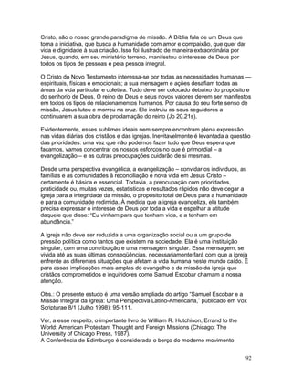 Cristo, são o nosso grande paradigma de missão. A Bíblia fala de um Deus que
toma a iniciativa, que busca a humanidade com amor e compaixão, que quer dar
vida e dignidade à sua criação. Isso foi ilustrado de maneira extraordinária por
Jesus, quando, em seu ministério terreno, manifestou o interesse de Deus por
todos os tipos de pessoas e pela pessoa integral.
O Cristo do Novo Testamento interessa-se por todas as necessidades humanas —
espirituais, físicas e emocionais; a sua mensagem e ações desafiam todas as
áreas da vida particular e coletiva. Tudo deve ser colocado debaixo do propósito e
do senhorio de Deus. O reino de Deus e seus novos valores devem ser manifestos
em todos os tipos de relacionamentos humanos. Por causa do seu forte senso de
missão, Jesus lutou e morreu na cruz. Ele instruiu os seus seguidores a
continuarem a sua obra de proclamação do reino (Jo 20.21s).
Evidentemente, esses sublimes ideais nem sempre encontram plena expressão
nas vidas diárias dos cristãos e das igrejas. Inevitavelmente é levantada a questão
das prioridades: uma vez que não podemos fazer tudo que Deus espera que
façamos, vamos concentrar os nossos esforços no que é primordial – a
evangelização – e as outras preocupações cuidarão de si mesmas.
Desde uma perspectiva evangélica, a evangelização – convidar os indivíduos, as
famílias e as comunidades à reconciliação e nova vida em Jesus Cristo –
certamente é básica e essencial. Todavia, a preocupação com prioridades,
praticidade ou, muitas vezes, estatísticas e resultados rápidos não deve cegar a
igreja para a integridade da missão, o propósito total de Deus para a humanidade
e para a comunidade redimida. À medida que a igreja evangeliza, ela também
precisa expressar o interesse de Deus por toda a vida e espelhar a atitude
daquele que disse: “Eu vinham para que tenham vida, e a tenham em
abundância.”
A igreja não deve ser reduzida a uma organização social ou a um grupo de
pressão política como tantos que existem na sociedade. Ela é uma instituição
singular, com uma contribuição e uma mensagem singular. Essa mensagem, se
vivida até as suas últimas conseqüências, necessariamente fará com que a igreja
enfrente as diferentes situações que afetam a vida humana neste mundo caído. É
para essas implicações mais amplas do evangelho e da missão da igreja que
cristãos comprometidos e inquiridores como Samuel Escobar chamam a nossa
atenção.
Obs.: O presente estudo é uma versão ampliada do artigo “Samuel Escobar e a
Missão Integral da Igreja: Uma Perspectiva Latino-Americana,” publicado em Vox
Scripturae 8/1 (Julho 1998): 95-111.
Ver, a esse respeito, o importante livro de William R. Hutchison, Errand to the
World: American Protestant Thought and Foreign Missions (Chicago: The
University of Chicago Press, 1987).
A Conferência de Edimburgo é considerada o berço do moderno movimento
92
 