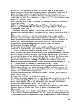 ecumênico. Seus líderes, como Joseph H. Oldham, John R. Mott e Robert E.
Speer, eram provenientes do movimento cristão de estudantes. Ver Kenneth S.
Latourette, “Ecumenical Bearings of the Missionary Movement and the
International Missionary Council,” em A History of the Ecumenical Movement:
1517-1948, eds. Ruth Rouse e Stephen C. Neill, 3ª ed., 353-402 (Genebra: World
Council of Churches, 1986).
Daí o subtítulo utilizado: “Para considerar os problemas missionários relativos ao
mundo não-cristão.”
William R. Hogg, Ecumenical Foundations: A History of the International
Missionary Council and its Nineteenth-Century Background (Nova York: Harper
and Brothers, 1952), 131-32.
John Kessler e Wilton M. Nelson, “Panamá 1916 y su Impacto sobre el
Protestantismo Latinoamericano,” Pastoralia 1/2, ed. especial (Novembro 1978): 5-
21.
Entre os latino-americanos presentes no congresso estavam apenas três
brasileiros, os presbiterianos Eduardo Carlos Pereira, Álvaro Reis e Erasmo
Braga. Erasmo eventualmente tornou-se o secretário da Comissão Brasileira de
Cooperação, entidade que promoveu o maior esforço cooperativo até hoje
empreendido pelas igrejas evangélicas brasileiras e foi precursora da
Confederação Evangélica do Brasil.
O historiador Sidney Rooy identifica uma seqüência de três séries ou ciclos de
encontros do protestantismo latino-americano. Ver Samuel Escobar, “Los
‘CLADEs’ y la Misión de la Iglesia,” Iglesia y Misión 67/68 (Jan-Jul 1999), 20.
Um dos primeiros e mais importantes articuladores dessa teologia foi o sacerdote
peruano Gustavo Gutiérrez, autor de Uma Teologia da Libertação (1971). Outros
nomes importantes no campo católico são Juan Luis Segundo, Jon Sobrino, José
Porfirio Miranda, Hugo Assmann, Henrique Dussel e Leonardo Boff; no campo
protestante destacaram-se José Miguez Bonino e Rubem Alves, entre outros.
Entre os evangélicos conservadores, o órgão cooperativo correspondente ao CLAI
é a Confraternidade de Evangélicos da América Latina (CONELA).
Os próprios locais dessas conferências e congressos são reveladores. Das três
CELAs, duas realizaram-se na cosmopolita e culta Buenos Aires, enquanto que
todos os CLADEs ocorreram nos países andinos, com seus enormes problemas
sociais e suas dinâmicas igrejas populares.
Citado por Tito Paredes em “Visión Histórica de los ‘CLADEs’,” Iglesia y Misión
67/68 (Jan-Jul 1999), 13.
Escobar, “Los ‘CLADEs’ y la Misión de la Iglesia,” 22.
Os critérios de seleção procuram ser os mais abrangentes possíveis em termos de
faixas etárias dos participantes, sexo, identidade étnica e filiação eclesiástica.
Neste último aspecto, metade das inscrições é reservada para participantes
pentecostais. Iglesia y Misión 67/68 (Jan-Jul 1999), 35.
Outros membros bem conhecidos da Fraternidade Teológica são C. René Padilla,
Rolando Gutiérrez, Tito Paredes, Emílio A. Núnez e o brasileiro Valdir
Steuernagel.
Sobre a sua relação com o Brasil, o próprio Escobar afirma em uma obra recente:
“Desde a minha primeira visita ao Brasil, em 1953, como jovem delegado peruano
a um congresso mundial da juventude batista, apaixonei-me por esse imenso país.
93
 