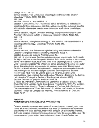 (Março 1978): 170-175.
Samuel Escobar, “Has McGavran´s Missiology been Devoured by a Lion?”
Missiology 17 (Julho 1989), 349-350.
Ibid., 350.
Escobar, “Mission in Latin America,” 241.
Escobar, “Latin America,” 134. “Anômicas” deriva de “anomia,” a instabilidade
social resultante do colapso dos padrões e valores; no sentido individual, significa
a inquietação, alienação e incerteza que decorre da ausência de propósito ou
ideais.
Samuel Escobar, “Beyond Liberation Theology: Evangelical Missiology in Latin
America,” International Bulletin of Missionary Research 6 (Julho 1982), 108.
Ibid., 110.
Ibid., 111.
Samuel Escobar, “Evangelical Theology in Latin America: The Development of a
Missiological Christology,” Missiology 19 (Julho 1991), 316.
Ibid., 321.
Ibid., 328.
Samuel Escobar, “The Elements of Style in Crafting New International Mission
Leaders,” Evangelical Missions Quarterly 28 (Janeiro 1992), 7.
Escobar, Desafios da Igreja na América Latina, 19.
Ibid., 48. Há poucos anos, Escobar participou de mais uma consulta da Comissão
Teológica da Fraternidade Evangélica Mundial. Tal consulta, realizada em Londres
de 9 a 14 de abril de 1996, teve como tema “Fé e Esperança para o Futuro: Por
Uma Teologia Evangélica Vital e Coerente para o Século XXI.” Escobar foi o autor
de um dos seis estudos apresentados ao plenário, sob o título “Discernindo o
Espírito na América Latina,” em que revela o seu grande interesse pela dimensão
pneumatológica da missão da igreja e conclama os evangélicos a estarem
receptivos ao novo vento do Espírito que sopra na igreja, gerando uma
espiritualidade nova e radical. Samuel Escobar, “Mañana – Discerning the Spirit in
Latin America,” Evangelical Review of Theology 20/4 (Outubro 1996).
Escobar, Desafios da Igreja na América Latina, 64.
É o caso de André Biéler, O Pensamento Econômico e Social de Calvino, trad.
Waldyr Carvalho Luz (São Paulo: Casa Editora Presbiteriana, 1990). Ver também,
do autor do presente artigo, “Amando a Deus e ao Próximo: João Calvino e o
Diaconato em Genebra,” Fides Reformata 2:2 (Jul-Dez 1997), 69-88, e “Jonathan
Edwards: Teólogo do Coração e do Intelecto,” Fides Reformata 3:1 (Jan-Jun
1998), 72-87
Parte XVII
APRENDENDO DA HISTÓRIA DOS AVIVAMENTOS
Estamos vivendo numa época em que muitos membros das nossas igrejas oram:
"Aviva a tua obra, ó Senhor, no decorrer dos anos."(1) Talvez não se expressem
exatamente com estas palavras, mas de fato almejam um avivamento autêntico.
Outros se arrepiam imediatamente quando ouvem falar do assunto. Não é que não
queiram que as igrejas sejam vivas e dispostas para a obra do Senhor; ao
96
 