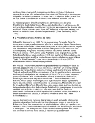contrário. Mas avivamento? Já passamos por tanta confusão, tribulação e
separação amarga. Não seria melhor evitar o assunto? Neste artigo estudaremos
um pouco da história para ver se podemos descobrir algumas lições para os dias
de hoje. Não é possível repetir a história, mas podemos aprender com ela.
As nossas igrejas no Brasil foram plantadas por missionários da Igreja
Presbiteriana dos Estados Unidos. Nesse país também houve várias épocas de
avivamento com bênçãos e problemas incontáveis. Vamos perguntar à nossa mãe
espiritual: "Conte, mamãe, como é que foi?" Voltemos, então, para a época que
entrou na história como o "Grande Despertamento" (Great Awakening, 1739-
1745).
I. O Presbiterianismo na América do Norte
O Brasil foi descoberto em 1500. Foi na época em que Portugal e Espanha
começaram a navegar pelos oceanos e fundar o seu império ibérico. Somente um
século mais tarde nações protestantes começaram a zarpar pelos oceanos, depois
que foi quebrada a espinha dorsal marítima da Espanha com a derrota da sua
Armada (1588). A Inglaterra implantou colônias na América do Norte, sendo
Virgínia a primeira (1607), com a Igreja Anglicana como a igreja oficial.(2) Os
holandeses fundaram Nova Amsterdã (1614) com sua Igreja Reformada (mas os
ingleses capturariam a colônia cinqüenta anos depois, rebatizando-a como Nova
York). Os "Pais Peregrinos" foram para o nordeste do continente (1620) e
estabeleceram fortes colônias congregacionais.
Por volta de 1700 havia muitas famílias presbiterianas espalhadas por todas as
colônias, especialmente escocesas-irlandesas, e em 1701 um jovem pastor do
nordeste da Irlanda, Francis Makemie, iniciou o seu trabalho itinerante de Nova
York até as Carolinas.(3) Ele é considerado o "pai do presbiterianismo americano,"
tendo organizado igrejas e até consagrado ministros. Era um homem preparado
para o trabalho de Deus: conversão clara, chamada consciente, visão ampla,
santificação constante e disposição incansável. O Senhor abençoou o seu
trabalho. Muitas igrejas foram organizadas e já cinco anos depois o presbitério
reuniu-se pela primeira vez em Filadélfia. No ano seguinte, Makemie foi preso por
ter pregado em Nova York. Ele defendeu o seu próprio caso, que ficou famoso na
jurisprudência sobre a liberdade religiosa. Foi absolvido, mas adoeceu gravemente
devido à permanência no calabouço e foi promovido à glória. Porém, o
crescimento continuou e em 1717 organizou-se o primeiro sínodo. Foi adotada a
ordem eclesiástica da Escócia, e também o seu selo e lema: Nec Tamen
Consumebatur.(4)
Apesar do crescimento numérico das igrejas em geral, a situação religiosa nas
colônias não era boa. Muitos colonos viviam longe das igrejas e, pior ainda, da
Palavra de Deus. Nos lares crentes de fato havia leitura bíblica e o catecismo era
decorado, mas por outro lado existiam muitos obstáculos à santificação, mormente
a embriaguez... até entre pastores. É que os colonos eram pobres, e os preços
dos produtos da lavoura muito baixos, a não ser que pudessem ser
97
 