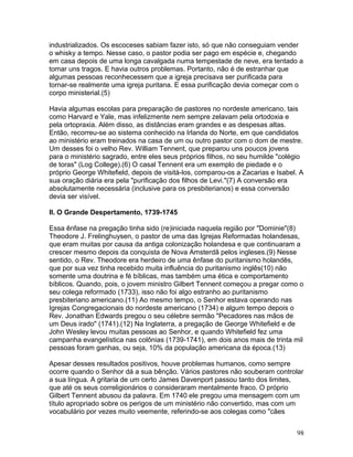 industrializados. Os escoceses sabiam fazer isto, só que não conseguiam vender
o whisky a tempo. Nesse caso, o pastor podia ser pago em espécie e, chegando
em casa depois de uma longa cavalgada numa tempestade de neve, era tentado a
tomar uns tragos. E havia outros problemas. Portanto, não é de estranhar que
algumas pessoas reconhecessem que a igreja precisava ser purificada para
tornar-se realmente uma igreja puritana. E essa purificação devia começar com o
corpo ministerial.(5)
Havia algumas escolas para preparação de pastores no nordeste americano, tais
como Harvard e Yale, mas infelizmente nem sempre zelavam pela ortodoxia e
pela ortopraxia. Além disso, as distâncias eram grandes e as despesas altas.
Então, recorreu-se ao sistema conhecido na Irlanda do Norte, em que candidatos
ao ministério eram treinados na casa de um ou outro pastor com o dom de mestre.
Um desses foi o velho Rev. William Tennent, que preparou uns poucos jovens
para o ministério sagrado, entre eles seus próprios filhos, no seu humilde "colégio
de toras" (Log College).(6) O casal Tennent era um exemplo de piedade e o
próprio George Whitefield, depois de visitá-los, comparou-os a Zacarias e Isabel. A
sua oração diária era pela "purificação dos filhos de Levi."(7) A conversão era
absolutamente necessária (inclusive para os presbiterianos) e essa conversão
devia ser visível.
II. O Grande Despertamento, 1739-1745
Essa ênfase na pregação tinha sido (re)iniciada naquela região por "Dominie"(8)
Theodore J. Frelinghuysen, o pastor de uma das Igrejas Reformadas holandesas,
que eram muitas por causa da antiga colonização holandesa e que continuaram a
crescer mesmo depois da conquista de Nova Amsterdã pelos ingleses.(9) Nesse
sentido, o Rev. Theodore era herdeiro de uma ênfase do puritanismo holandês,
que por sua vez tinha recebido muita influência do puritanismo inglês(10) não
somente uma doutrina e fé bíblicas, mas também uma ética e comportamento
bíblicos. Quando, pois, o jovem ministro Gilbert Tennent começou a pregar como o
seu colega reformado (1733), isso não foi algo estranho ao puritanismo
presbiteriano americano.(11) Ao mesmo tempo, o Senhor estava operando nas
Igrejas Congregacionais do nordeste americano (1734) e algum tempo depois o
Rev. Jonathan Edwards pregou o seu célebre sermão "Pecadores nas mãos de
um Deus irado" (1741).(12) Na Inglaterra, a pregação de George Whitefield e de
John Wesley levou muitas pessoas ao Senhor, e quando Whitefield fez uma
campanha evangelística nas colônias (1739-1741), em dois anos mais de trinta mil
pessoas foram ganhas, ou seja, 10% da população americana da época.(13)
Apesar desses resultados positivos, houve problemas humanos, como sempre
ocorre quando o Senhor dá a sua bênção. Vários pastores não souberam controlar
a sua língua. A gritaria de um certo James Davenport passou tanto dos limites,
que até os seus correligionários o consideraram mentalmente fraco. O próprio
Gilbert Tennent abusou da palavra. Em 1740 ele pregou uma mensagem com um
título apropriado sobre os perigos de um ministério não convertido, mas com um
vocabulário por vezes muito veemente, referindo-se aos colegas como "cães
98
 