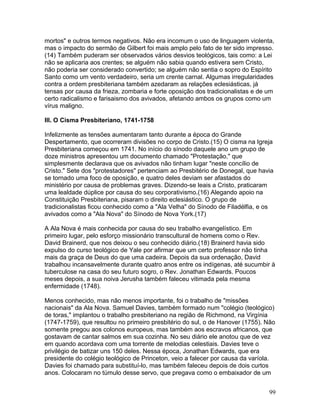 mortos" e outros termos negativos. Não era incomum o uso de linguagem violenta,
mas o impacto do sermão de Gilbert foi mais amplo pelo fato de ter sido impresso.
(14) Também puderam ser observados vários desvios teológicos, tais como: a Lei
não se aplicaria aos crentes; se alguém não sabia quando estivera sem Cristo,
não poderia ser considerado convertido; se alguém não sentia o sopro do Espírito
Santo como um vento verdadeiro, seria um crente carnal. Algumas irregularidades
contra a ordem presbiteriana também azedaram as relações eclesiásticas, já
tensas por causa da frieza, zombaria e forte oposição dos tradicionalistas e de um
certo radicalismo e farisaismo dos avivados, afetando ambos os grupos como um
vírus maligno.
III. O Cisma Presbiteriano, 1741-1758
Infelizmente as tensões aumentaram tanto durante a época do Grande
Despertamento, que ocorreram divisões no corpo de Cristo.(15) O cisma na Igreja
Presbiteriana começou em 1741. No início do sínodo daquele ano um grupo de
doze ministros apresentou um documento chamado "Protestação," que
simplesmente declarava que os avivados não tinham lugar "neste concílio de
Cristo." Sete dos "protestadores" pertenciam ao Presbitério de Donegal, que havia
se tornado uma foco de oposição, e quatro deles deviam ser afastados do
ministério por causa de problemas graves. Dizendo-se leais a Cristo, praticaram
uma lealdade dúplice por causa do seu corporativismo.(16) Alegando apoio na
Constituição Presbiteriana, pisaram o direito eclesiástico. O grupo de
tradicionalistas ficou conhecido como a "Ala Velha" do Sínodo de Filadélfia, e os
avivados como a "Ala Nova" do Sínodo de Nova York.(17)
A Ala Nova é mais conhecida por causa do seu trabalho evangelístico. Em
primeiro lugar, pelo esforço missionário transcultural de homens como o Rev.
David Brainerd, que nos deixou o seu conhecido diário.(18) Brainerd havia sido
expulso do curso teológico de Yale por afirmar que um certo professor não tinha
mais da graça de Deus do que uma cadeira. Depois da sua ordenação, David
trabalhou incansavelmente durante quatro anos entre os indígenas, até sucumbir à
tuberculose na casa do seu futuro sogro, o Rev. Jonathan Edwards. Poucos
meses depois, a sua noiva Jerusha também faleceu vitimada pela mesma
enfermidade (1748).
Menos conhecido, mas não menos importante, foi o trabalho de "missões
nacionais" da Ala Nova. Samuel Davies, também formado num "colégio (teológico)
de toras," implantou o trabalho presbiteriano na região de Richmond, na Virgínia
(1747-1759), que resultou no primeiro presbitério do sul, o de Hanover (1755). Não
somente pregou aos colonos europeus, mas também aos escravos africanos, que
gostavam de cantar salmos em sua cozinha. No seu diário ele anotou que de vez
em quando acordava com uma torrente de melodias celestiais. Davies teve o
privilégio de batizar uns 150 deles. Nessa época, Jonathan Edwards, que era
presidente do colégio teológico de Princeton, veio a falecer por causa da varíola.
Davies foi chamado para substituí-lo, mas também faleceu depois de dois curtos
anos. Colocaram no túmulo desse servo, que pregava como o embaixador de um
99
 