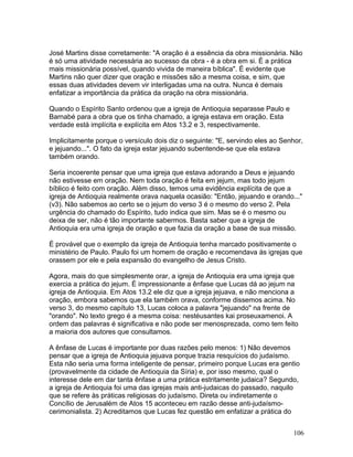 José Martins disse corretamente: "A oração é a essência da obra missionária. Não
é só uma atividade necessária ao sucesso da obra - é a obra em si. É a prática
mais missionária possível, quando vivida de maneira bíblica". É evidente que
Martins não quer dizer que oração e missões são a mesma coisa, e sim, que
essas duas atividades devem vir interligadas uma na outra. Nunca é demais
enfatizar a importância da prática da oração na obra missionária.
Quando o Espírito Santo ordenou que a igreja de Antioquia separasse Paulo e
Barnabé para a obra que os tinha chamado, a igreja estava em oração. Esta
verdade está implícita e explícita em Atos 13.2 e 3, respectivamente.
Implicitamente porque o versículo dois diz o seguinte: "E, servindo eles ao Senhor,
e jejuando...". O fato da igreja estar jejuando subentende-se que ela estava
também orando.
Seria incoerente pensar que uma igreja que estava adorando a Deus e jejuando
não estivesse em oração. Nem toda oração é feita em jejum, mas todo jejum
bíblico é feito com oração. Além disso, temos uma evidência explícita de que a
igreja de Antioquia realmente orava naquela ocasião: "Então, jejuando e orando..."
(v3). Não sabemos ao certo se o jejum do verso 3 é o mesmo do verso 2. Pela
urgência do chamado do Espírito, tudo indica que sim. Mas se é o mesmo ou
deixa de ser, não é tão importante sabermos. Basta saber que a igreja de
Antioquia era uma igreja de oração e que fazia da oração a base de sua missão.
É provável que o exemplo da igreja de Antioquia tenha marcado positivamente o
ministério de Paulo. Paulo foi um homem de oração e recomendava às igrejas que
orassem por ele e pela expansão do evangelho de Jesus Cristo.
Agora, mais do que simplesmente orar, a igreja de Antioquia era uma igreja que
exercia a prática do jejum. É impressionante a ênfase que Lucas dá ao jejum na
igreja de Antioquia. Em Atos 13.2 ele diz que a igreja jejuava, e não menciona a
oração, embora sabemos que ela também orava, conforme dissemos acima. No
verso 3, do mesmo capítulo 13, Lucas coloca a palavra "jejuando" na frente de
"orando". No texto grego é a mesma coisa: nestéusantes kai proseuxamenoi. A
ordem das palavras é significativa e não pode ser menosprezada, como tem feito
a maioria dos autores que consultamos.
A ênfase de Lucas é importante por duas razões pelo menos: 1) Não devemos
pensar que a igreja de Antioquia jejuava porque trazia resquícios do judaísmo.
Esta não seria uma forma inteligente de pensar, primeiro porque Lucas era gentio
(provavelmente da cidade de Antioquia da Síria) e, por isso mesmo, qual o
interesse dele em dar tanta ênfase a uma prática estritamente judaica? Segundo,
a igreja de Antioquia foi uma das igrejas mais anti-judaicas do passado, naquilo
que se refere às práticas religiosas do judaísmo. Direta ou indiretamente o
Concílio de Jerusalém de Atos 15 aconteceu em razão desse anti-judaísmo-
cerimonialista. 2) Acreditamos que Lucas fez questão em enfatizar a prática do
106
 