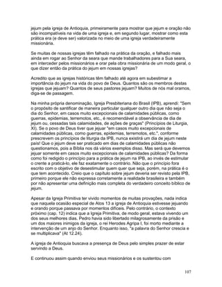 jejum pela igreja de Antioquia, primeiramente para mostrar que jejum e oração não
são incompatíveis na vida de uma igreja e, em segundo lugar, mostrar como esta
prática era (e deve ser) valorizada no meio de uma igreja verdadeiramente
missionária.
Se muitas de nossas igrejas têm falhado na prática da oração, e falhado mais
ainda em rogar ao Senhor da seara que mande trabalhadores para a Sua seara,
em interceder pelos missionários e orar pela obra missionária de um modo geral, o
que dizer então da prática do jejum em nossas igrejas?
Acredito que as igrejas históricas têm falhado até agora em subestimar a
importância do jejum na vida do povo de Deus. Quantos são os membros destas
igrejas que jejuam? Quantos de seus pastores jejuam? Muitos de nós mal oramos,
diga-se de passagem.
Na minha própria denominação, Igreja Presbiteriana do Brasil (IPB), aprendi: "Sem
o propósito de santificar de maneira particular qualquer outro dia que não seja o
dia do Senhor, em casos muito excepcionais de calamidades públicas, como
guerras, epidemias, terremotos, etc., é recomendável a observância de dia de
jejum ou, cessadas tais calamidades, de ações de graças" (Princípios de Liturgia,
XI). Se o povo de Deus tiver que jejuar "em casos muito excepcionais de
calamidades públicas, como guerras, epidemias, terremotos, etc.", conforme
prescrevem os princípios de liturgia da IPB, nunca existirá um dia de jejum neste
país! Que o jejum deve ser praticado em dias de calamidades públicas não
questionamos, pois a Bíblia nos dá vários exemplos disso. Mas será que devemos
jejuar somente em casos muito excepcionais de calamidades públicas? Da forma
como foi redigido o princípio para a prática de jejum na IPB, ao invés de estimular
o crente a praticá-lo, ele faz exatamente o contrário. Não que o princípio fora
escrito com o objetivo de desestimular quem quer que seja, porém, na prática é o
que tem acontecido. Creio que o capítulo sobre jejum deveria ser revisto pela IPB,
primeiro porque ele não expressa corretamente a realidade brasileira e também
por não apresentar uma definição mais completa do verdadeiro conceito bíblico de
jejum.
Apesar da Igreja Primitiva ter vivido momentos de muitas provações, nada indica
que naquela ocasião especial de Atos 13 a igreja de Antioquia estivesse jejuando
e orando porque passava por momentos difíceis. Pelo contrário, o contexto
próximo (cap. 12) indica que a Igreja Primitiva, de modo geral, estava vivendo um
dos seus melhores dias. Pedro havia sido libertado milagrosamente da prisão e
um dos maiores inimigos da igreja, o rei Herodes Agripa I, foi morto mediante a
intervenção de um anjo do Senhor. Enquanto isso, "a palavra do Senhor crescia e
se multiplicava" (At 12.24).
A igreja de Antioquia buscava a presença de Deus pelo simples prazer de estar
servindo a Deus.
E continuou assim quando enviou seus missionários e os sustentou com
107
 