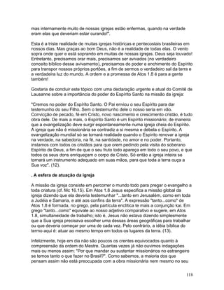 mas internamente muito de nossas igrejas estão enfermas, quando na verdade
eram elas que deveriam estar curando!".
Esta é a triste realidade de muitas igrejas históricas e pentecostais brasileiras em
nossos dias. Mas graças ao bom Deus, não é a realidade de todas elas. O vento
sopra onde quer e está soprando em muitas de nossas igrejas. Deus seja louvado!
Entretanto, precisamos orar mais, precisamos ser avivados (no verdadeiro
conceito bíblico desse avivamento), precisamos do poder e enchimento do Espírito
para transpor nossos próprios portões, a fim de sermos o verdadeiro sal da terra e
a verdadeira luz do mundo. A ordem e a promessa de Atos 1.8 é para a gente
também!
Gostaria de concluir este tópico com uma declaração urgente e atual do Comitê de
Lausanne sobre a importância do poder do Espírito Santo na missão da igreja:
"Cremos no poder do Espírito Santo. O Pai enviou o seu Espírito para dar
testemunho do seu Filho. Sem o testemunho dele o nosso seria em vão.
Convicção de pecado, fé em Cristo, novo nascimento e crescimento cristão, é tudo
obra dele. De mais a mais, o Espírito Santo é um Espírito missionário; de maneira
que a evangelização deve surgir espontaneamente numa igreja cheia do Espírito.
A igreja que não é missionária se contradiz a si mesma e debela o Espírito. A
evangelização mundial só se tornará realidade quando o Espírito renovar a igreja
na verdade, na sabedoria, na fé, na santidade, no amor e no poder. Portanto,
instamos com todos os cristãos para que orem pedindo pela visita do soberano
Espírito de Deus, a fim de que o seu fruto todo apareça em todo o seu povo, e que
todos os seus dons enriqueçam o corpo de Cristo. Só então a igreja inteira se
tornará um instrumento adequado em suas mãos, para que toda a terra ouça a
Sua voz". (12).
. A esfera de atuação da igreja
A missão da igreja consiste em percorrer o mundo todo para pregar o evangelho a
toda criatura (cf. Mc 16.15). Em Atos 1.8 Jesus especifica a missão global da
igreja dizendo que ela deveria testemunhar "...tanto em Jerusalém, como em toda
a Judéia e Samaria, e até aos confins da terra". A expressão "tanto...como" de
Atos 1.8 é formada, no grego, pela partícula enclítica te mais a conjunção kai. Em
grego "tanto...como" equivale ao nosso adjetivo comparativo e sugere, em Atos
1.8, simultaneidade de trabalho; isto é, Jesus não estava dizendo simplesmente
que a Sua igreja precisava escolher uma dessas áreas geográficas para trabalhar
ou que deveria começar por uma de cada vez. Pelo contrário, a idéia bíblica do
termo aqui é: atuar ao mesmo tempo em todos os lugares da terra. (13).
Infelizmente, hoje em dia não são poucos os crentes equivocados quanto à
compreensão da ordem do Mestre. Quantas vezes já não ouvimos indagações
mais ou menos assim: "Por que mandar ou sustentar missionários no estrangeiro
se temos tanto o que fazer no Brasil?". Como sabemos, a maioria dos que
pensam assim não está preocupada com a obra missionária nem mesmo no seu
118
 