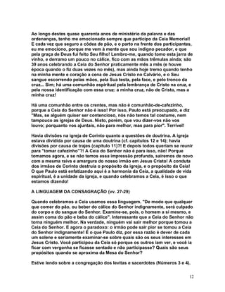 Ao longo destes quase quarenta anos de ministério da palavra e das
ordenanças, tenho me emocionado sempre que participo da Ceia Memorial!
E cada vez que seguro a côdea de pão, e o parto na frente dos participantes,
eu me emociono, porque me vem à mente que sou indigno pecador, e que
pela graça de Deus fui feito Seu filho! Lembro-me, quando tomo esta jarra de
vinho, e derramo um pouco no cálice, fico com as mãos trêmulas ainda; são
39 anos celebrando a Ceia do Senhor praticamente mês a mês (e houve
época quando o fiz duas vezes no mês), mas ainda hoje tremo quando tenho
na minha mente e coração a cena de Jesus Cristo no Calvário, e o Seu
sangue escorrendo pelas mãos, pela Sua testa, pela face, e pelo tronco da
cruz... Sim; há uma comunhão espiritual pela lembrança de Cristo na cruz, e
pela nossa identificação com essa cruz: a minha cruz, não de Cristo, mas a
minha cruz!
Há uma comunhão entre os crentes, mas não é comunhão-de-cafezinho,
porque a Ceia do Senhor não é isso! Por isso, Paulo está preocupado, e diz
"Mas, se alguém quiser ser contencioso, nós não temos tal costume, nem
tampouco as igrejas de Deus. Nisto, porém, que vou dizer-vos não vos
louvo; porquanto vos ajuntais, não para melhor, mas para pior". Terrível!
Havia divisões na igreja de Corinto quanto a questões de doutrina. A igreja
estava dividida por causa de uma doutrina (cf. capítulos 12 e 14); havia
divisões por causa de trajes (capítulo 11)?! E depois todos queriam se reunir
para "tomar cafezinho"?! A Ceia do Senhor não é para isso, não! Porque
tomamos agora, e se não temos essa impressão profunda, sairemos de novo
com a mesma raiva e amargura do nosso irmão em Jesus Cristo! A conduta
dos irmãos de Corinto destruía o propósito da igreja, e o propósito da Ceia!
O que Paulo está enfatizando aqui é a harmonia da Ceia, a qualidade de vida
espiritual, é a unidade da igreja, e quando celebramos a Ceia, é isso o que
estamos dizendo!
A LINGUAGEM DA CONSAGRAÇÃO (vv. 27-29)
Quando celebramos a Ceia usamos essa linguagem. "De modo que qualquer
que comer do pão, ou beber do cálice do Senhor indignamente, será culpado
do corpo e do sangue do Senhor. Examine-se, pois, o homem a si mesmo, e
assim coma do pão e beba do cálice". Interessante que a Ceia do Senhor não
torna ninguém melhor. Na verdade, ninguém vai sair melhor porque tomou a
Ceia do Senhor. E agora o paradoxo: o irmão pode sair pior se tomou a Ceia
do Senhor indignamente! É o que Paulo diz, por essa razão é dever de cada
um solene e seriamente examinar-se sobre quais são os seus interesses em
Jesus Cristo. Você participou da Ceia só porque os outros iam ver, e você ia
ficar com vergonha se ficasse sentado e não participasse? Quais são seus
propósitos quando se aproxima da Mesa do Senhor?
Estive lendo sobre a congregação dos levitas e sacerdotes (Números 3 e 4).
12
 