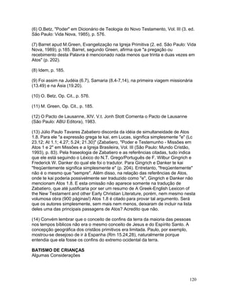 (6) O.Betz, "Poder" em Dicionário de Teologia do Novo Testamento, Vol. III (3. ed.
São Paulo: Vida Nova, 1985), p. 576.
(7) Barret apud M.Green, Evangelização na Igreja Primitiva (2. ed. São Paulo: Vida
Nova, 1989), p.185. Barret, segundo Green, afirma que "a pregação ou
recebimento desta Palavra é mencionado nada menos que trinta e duas vezes em
Atos" (p. 202).
(8) Idem, p. 185.
(9) Foi assim na Judéia (6.7), Samaria (8.4-7,14), na primeira viagem missionária
(13.49) e na Ásia (19.20).
(10) O. Betz, Op. Cit., p. 576.
(11) M. Green, Op. Cit., p. 185.
(12) O Pacto de Lausanne, XIV. V.t. Jonh Stott Comenta o Pacto de Lausanne
(São Paulo: ABU Editora), 1983.
(13) Júlio Paulo Tavares Zabatiero discorda da idéia de simultaneidade de Atos
1.8. Para ele "a expressão grega te kai, em Lucas, significa simplesmente "e" (Lc
23.12; At 1.1; 4.27; 5.24; 21.30)" (Zabatiero, "Poder e Testemunho - Missões em
Atos 1 e 2" em Missões e a Igreja Brasileira, Vol. III (São Paulo: Mundo Cristão,
1993), p. 83). Pela fraseologia de Zabatiero e as referências citadas, tudo indica
que ele está seguindo o Léxico do N.T. Grego/Português de F. Wilbur Gingrich e
Frederick W. Danker do qual ele foi o tradutor. Para Gingrich e Danker te kai
"freqüentemente significa simplesmente e" (p. 204). Entretanto, "freqüentemente"
não é o mesmo que "sempre". Além disso, na relação das referências de Atos,
onde te kai poderia possivelmente ser traduzido como "e", Gingrich e Danker não
mencionam Atos 1.8. E esta omissão não aparece somente na tradução de
Zabatiero, que até justificaria por ser um resumo de A Greek-English Lexicon of
the New Testament and other Early Christian Literature, porém, nem mesmo nesta
volumosa obra (900 páginas!) Atos 1.8 é citado para provar tal argumento. Será
que os autores simplesmente, sem mais nem menos, deixaram de incluir na lista
deles uma das principais passagens de Atos? Acredito que não.
(14) Convém lembrar que o conceito de confins da terra da maioria das pessoas
nos tempos bíblicos não era o mesmo conceito de Jesus e do Espírito Santo. A
concepção geográfica dos cristãos primitivos era limitada. Paulo, por exemplo,
mostrou-se desejoso de ir à Espanha (Rm 15.24,28), naturalmente porque
entendia que ela fosse os confins do extremo ocidental da terra.
BATISMO DE CRIANÇAS
Algumas Considerações
120
 
