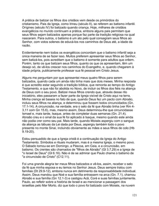 A prática de batizar os filhos dos cristãos vem desde os primórdios do
cristianismo. Pais da Igreja, como Irineu (século II), se referem ao batismo infantil.
Orígines (século IV) foi batizado quando criança. Hoje, milhares de cristãos
evangélicos no mundo continuam a prática, embora alguns pais permitam que
seus filhos sejam batizados apenas porque faz parte da tradição religiosa na qual
nasceram. Para outros, o batismo é um ato pelo qual consagram seus filhos ao
Senhor, com votos solenes de educá-los nos caminhos de Deus até, a idade da
razão.
Evidentemente nem todos os evangélicos concordam que o batismo infantil seja a
única maneira de se fazer isso. Muitos preferem apresentar seus filhos ao Senhor,
sem batizá-los, pois acreditam que o batismo é somente para adultos que crêem.
Porém, tanto os que batizam seus filhos, quanto os que os apresentam, têm um
desejo só, de vê-los crescer nos caminhos do Evangelho, e, quando chegarem à
idade própria, publicamente professar sua fé pessoal em Cristo Jesus.
Alguns me perguntam por que apresentei meus quatro filhos para serem
batizados, quando cada um ainda não tinha mais que dois meses. Minha resposta
é que acredito estar seguindo a tradição bíblica, que remonta ao tempo do Antigo
Testamento, e que não foi abolida no Novo, de incluir os filhos dos fiéis na aliança
de Deus com o seu povo. Batizei meus filhos crendo que, através desse rito
iniciatório, eles passaram a fazer parte da Igreja visível de Cristo aqui na terra.
Minha crença sé baseia no fato de que, quando Deus fez um pacto com Abraão,
incluiu seus filhos na aliança, e determinou que fossem todos circuncidados (Gn.
17.1-14). A circuncisão, na verdade, era o selo da fé que Abraão tinha (ver Rm 4-
3,11 com Gn 15.6), mas, mesmo assim, Deus determinou-lhe que circuncidasse
Ismael e, mais tarde, Isaque, antes de completar duas semanas (Gn. 21.4).
Abraão creu e o sinal da sua fé foi aplicado à Isaque, mesmo quando este ainda
não podia crer como seu pai. Mais tarde, quando Moisés aspergiu com o sangue
da aliança as tábuas da Lei dada por Deus, aspergiu também todo o povo
presente no monte Sinai, incluindo obviamente as mães e seus filhos de colo (Hb
9.19-20).
Estou persuadido de que a Igreja cristã é a continuação da Igreja do Antigo
Testamento. Símbolos e rituais mudaram, mas é a mesma Igreja, o mesmo povo.
O Sábado tomou-se em Domingo, a Páscoa, em Ceia, e a circuncisão, em
batismo. Os crentes são chamados de "filhos de Abraão" (Gl 3.7,29) e a Igreja de
"o Israel de Deus" (Gl 6.16). Não é de se admirar que Paulo chame o batismo de
"a circuncisão de Cristo" (C12.11).
Foi uma grande alegria ter meus filhos batizados e vê-los, assim, receber o selo
da fé que minha esposa e eu temos no Senhor Jesus. Deus sempre tratou com
famílias (Dt 29.9-12), embora nunca em detrimento da responsabilidade individual.
Assim, Deus mandou que Noé e sua família entrassem na arca (Gn. 7.1), chamou
Abraão e sua família (Gn 12.1-3) e castigou Acã, Coré e suas famílias juntamente.
Paulo, ao refletir sobre a história de Israel e ao mencionar a passagem dos
israelitas pelo Mar Morto, diz que todo o povo foi batizado com Moisés, na nuvem
121
 