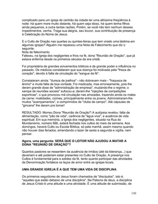 complicado para um igreja de centrão da cidade ter uma altíssima freqüência à
noite: há quem more muito distante, há quem seja idoso, há quem tenha filhos
ainda pequenos, e outra tantas razões. Porém, se você não tem nenhum desses
impedimentos, venha. Traga sua alegria, seu louvor, sua contribuição de presença
à Celebração do Nome de Jesus.
E o Culto de Oração nas quartas ou quintas-feiras que tem virado uma lástima em
algumas igrejas? Alguém me repassou uma Nota de Falecimento que diz o
seguinte:
Nota de falecimento
Faleceu, na Igreja dos negligentes e frios na fé, dona "Reunião de Oração", que já
estava enferma desde os primeiros séculos da era cristã.
Foi proprietária de grandes avivamentos bíblicos e de grande poder e influência no
passado. Os médicos constataram que sua doença foi motivada pela "frieza de
coração", devido à falta de circulação do "sangue da fé".
Constataram ainda: "dureza de joelhos" - não dobravam mais - "fraqueza de
ânimo" e muita falta de boa vontade. Foi medicada, mas erroneamente, pois lhe
deram grande dose de "administração de empresa", mudando-lhe o regime; o
xarope de reuniões sociais" sufocou-a; deram-lhe "injeções de competições
esportivas", o que provocou má circulação nas amizades, trazendo ainda os males
da carne: rivalidades, ciúmes, principalmente entre os jovens. Administraram-lhe
muitos "acampamentos", e comprimidos de "clube de campo". Até cápsulas de
"gincana" lhe deram pra tomar!
RESULTADO: Morreu Dona "Reunião de Oração"! A autópsia revelou: falta de
alimentação, como "pão da vida", carência de "água viva", e ausência de vida
espiritual. Em sua memória, a Igreja dos negligentes, situada na Rua do
Mundanismo, número 666, estará fechada nos cultos do meio da semana. Aos
domingos, haverá Culto ou Escola Bíblica, só pela manhã, assim mesmo quando
não houver dias feriados, emendando o lazer de sexta a segunda e vigília, nem
pensar.
Agora, uma pergunta: SERÁ QUE O LEITOR NÃO AJUDOU A MATAR A
DONA "REUNIÃO DE ORAÇÃO"?
Quantos pastores se ressentem da ausência de irmãos (até da liderança...) que
deveriam e até poderiam estar presentes no Culto de Oração. A presença nos
Cultos é fundamental para a solidez da fé, tanto quanto participar das atividades
da Denominação fortalece os laços de amor entre as igrejas locais.
UMA GRANDE IGREJA É A QUE TEM UMA VIDA DE DISCIPLINA
Os primeiros seguidores de Jesus foram chamados de "discípulos", isto é,
"aqueles que estão debaixo de uma disciplina". Na Palavra de deus, a disciplina
de Jesus Cristo é uma atitude e uma atividade. É uma atitude de submissão, de
130
 