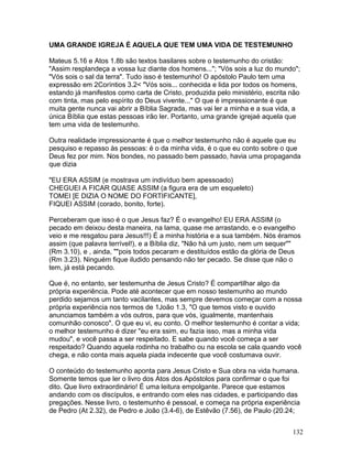 UMA GRANDE IGREJA É AQUELA QUE TEM UMA VIDA DE TESTEMUNHO
Mateus 5.16 e Atos 1.8b são textos basilares sobre o testemunho do cristão:
"Assim resplandeça a vossa luz diante dos homens..."; "Vós sois a luz do mundo";
"Vós sois o sal da terra". Tudo isso é testemunho! O apóstolo Paulo tem uma
expressão em 2Coríntios 3.2< "Vós sois... conhecida e lida por todos os homens,
estando já manifestos como carta de Cristo, produzida pelo ministério, escrita não
com tinta, mas pelo espírito do Deus vivente..." O que é impressionante é que
muita gente nunca vai abrir a Bíblia Sagrada, mas vai ler a minha e a sua vida, a
única Bíblia que estas pessoas irão ler. Portanto, uma grande igrejaé aquela que
tem uma vida de testemunho.
Outra realidade impressionante é que o melhor testemunho não é aquele que eu
pesquiso e repasso às pessoas: é o da minha vida, é o que eu conto sobre o que
Deus fez por mim. Nos bondes, no passado bem passado, havia uma propaganda
que dizia
"EU ERA ASSIM (e mostrava um indivíduo bem apessoado)
CHEGUEI A FICAR QUASE ASSIM (a figura era de um esqueleto)
TOMEI [E DIZIA O NOME DO FORTIFICANTE],
FIQUEI ASSIM (corado, bonito, forte).
Perceberam que isso é o que Jesus faz? É o evangelho! EU ERA ASSIM (o
pecado em deixou desta maneira, na lama, quase me arrastando, e o evangelho
veio e me resgatou para Jesus!!!) É a minha história e a sua também. Nós éramos
assim (que palavra terrível!), e a Bíblia diz, "Não há um justo, nem um sequer""
(Rm 3.10), e , ainda, ""pois todos pecaram e destituídos estão da glória de Deus
(Rm 3.23). Ninguém fique iludido pensando não ter pecado. Se disse que não o
tem, já está pecando.
Que é, no entanto, ser testemunha de Jesus Cristo? É compartilhar algo da
própria experiência. Pode até acontecer que em nosso testemunho ao mundo
perdido sejamos um tanto vacilantes, mas sempre devemos começar com a nossa
própria experiência nos termos de 1João 1.3, "O que temos visto e ouvido
anunciamos também a vós outros, para que vós, igualmente, mantenhais
comunhão conosco". O que eu vi, eu conto. O melhor testemunho é contar a vida;
o melhor testemunho é dizer "eu era ssim, eu fazia isso, mas a minha vida
mudou", e você passa a ser respeitado. E sabe quando você começa a ser
respeitado? Quando aquela rodinha no trabalho ou na escola se cala quando você
chega, e não conta mais aquela piada indecente que você costumava ouvir.
O conteúdo do testemunho aponta para Jesus Cristo e Sua obra na vida humana.
Somente temos que ler o livro dos Atos dos Apóstolos para confirmar o que foi
dito. Que livro extraordinário! É uma leitura empolgante. Parece que estamos
andando com os discípulos, e entrando com eles nas cidades, e participando das
pregações. Nesse livro, o testemunho é pessoal, e começa na própria experiência
de Pedro (At 2.32), de Pedro e João (3.4-6), de Estêvão (7.56), de Paulo (20.24;
132
 