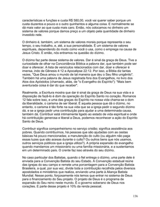 características e funções e custa R$ 580,00, você vai querer saber porque um
custa duzentos e pouco e o outro quinhentos e alguma coisa. E normalmente se
dá mais valor ao que custa mais caro. Então, nós colocamos no dinheiro um
sistema de valores porque damos preço a um objeto pela quantidade de dinheiro
investido nele.
O dinheiro é, também, um sistema de valores morais porque representa o seu
tempo, o seu trabalho, e, até, a sua personalidade. É um sistema de valores
espirituais, dependendo do modo como você o usa, como o emprega na causa de
Jesus Cristo. E então, nós entramos na questão do dízimo.
O dízimo faz parte desse sistema de valores. Dar é sinal da graça de Deus. Tive a
curiosidade de olhar na Concordância Bíblica a palavra dar, que também pode ser
doar e oferecer. A lista de versículos relacionados com dar, doar e oferecer é
imensa, indo de Gênesis 4:12 a Apocalipse 22:12. Por isso, a Bíblia diz tantas
vezes, "Que Deus amou o mundo de tal maneira que deu o Seu filho unigênito".
Também há uma palavra de Jesus registrada fora dos Evangelhos, no livro dos
Atos dos Apóstolos (chamado, aliás, de "o Evangelho do Espírito"): "Mais bem
aventurada coisa é dar do que receber".
Realmente, a Escritura mostra que dar é sinal da graça de Deus na sua vida e a
disposição de fazê-lo é dom da operação do Espírito Santo no coração. Romanos
12 fala sobre isso, e uma das graças do Espírito na nossa vida chama-se o dom
da liberalidade, o carisma de ser liberal. É aquela pessoa que dá o dízimo, no
entanto, o carisma é tão forte na sua vida que se a igreja pedir o segundo dízimo
dá, e se a igreja pedir uma contribuição para ajudar a uma determinada causa,
também dá. Contribuir está intimamente ligado ao estado de vida espiritual e onde
há contribuição generosa e liberal a Deus, podemos reconhecer a ação do Espírito
Santo de Deus.
Contribuir significa companheirismo no serviço cristão; significa assistência aos
pobres. Quando contribuímos, há pessoas que são ajudadas com as cestas
básicas há pouco mencionadas; a manutenção do culto (ou alguém não paga
essas luzes que são acesas durante o culto? Ou outros bens que nós usamos,
outros serviços públicos que a igreja utiliza?). A própria expansão do evangelho
quando mandamos um missionário ou uma família missionária, e a sustentamos
em um determinado país. O crente faz isso através do seu dízimo.
No caso particular dos Batistas, quando o fiel entrega o dízimo, uma parte dele é
enviada para a Convenção Batista do seu Estado. A Convenção estadual reúne
das igrejas do seu campo e remete uma porcentagem para a Convenção Batista
Brasileira, a qual, por sua vez, divide toda a contribuição recolhida pelos diversos
apostolados e ministérios que realiza, enviando uma parte à Aliança Batista
Mundial. Nesse ponto, forçosamente nós temos que entrar no sistema de Deus
para o financiamento do Seu projeto. O projeto de Deus é o programa de
expansão do Seu reino neste mundo. É o governo soberano de Deus nos
corações. E parte desse projeto é 10% da renda pessoal.
136
 