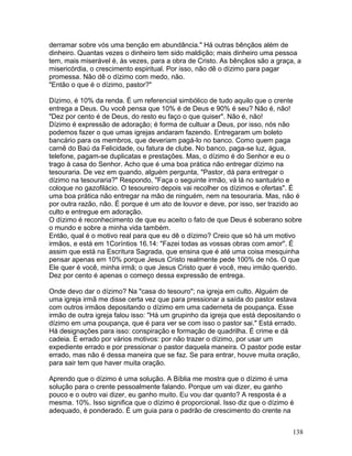 derramar sobre vós uma benção em abundância." Há outras bênçãos além de
dinheiro. Quantas vezes o dinheiro tem sido maldição; mais dinheiro uma pessoa
tem, mais miserável é, às vezes, para a obra de Cristo. As bênçãos são a graça, a
misericórdia, o crescimento espiritual. Por isso, não dê o dízimo para pagar
promessa. Não dê o dízimo com medo, não.
"Então o que é o dízimo, pastor?"
Dízimo, é 10% da renda. É um referencial simbólico de tudo aquilo que o crente
entrega a Deus. Ou você pensa que 10% é de Deus e 90% é seu? Não é, não!
"Dez por cento é de Deus, do resto eu faço o que quiser". Não é, não!
Dízimo é expressão de adoração; é forma de cultuar a Deus, por isso, nós não
podemos fazer o que umas igrejas andaram fazendo. Entregaram um boleto
bancário para os membros, que deveriam pagá-lo no banco. Como quem paga
carnê do Baú da Felicidade, ou fatura de clube. No banco, paga-se luz, água,
telefone, pagam-se duplicatas e prestações. Mas, o dízimo é do Senhor e eu o
trago à casa do Senhor. Acho que é uma boa prática não entregar dízimo na
tesouraria. De vez em quando, alguém pergunta, "Pastor, dá para entregar o
dízimo na tesouraria?" Respondo, "Faça o seguinte irmão, vá lá no santuário e
coloque no gazofilácio. O tesoureiro depois vai recolher os dízimos e ofertas". É
uma boa prática não entregar na mão de ninguém, nem na tesouraria. Mas, não é
por outra razão, não. É porque é um ato de louvor e deve, por isso, ser trazido ao
culto e entregue em adoração.
O dízimo é reconhecimento de que eu aceito o fato de que Deus é soberano sobre
o mundo e sobre a minha vida também.
Então, qual é o motivo real para que eu dê o dízimo? Creio que só há um motivo
irmãos, e está em 1Coríntios 16.14: "Fazei todas as vossas obras com amor". É
assim que está na Escritura Sagrada, que ensina que é até uma coisa mesquinha
pensar apenas em 10% porque Jesus Cristo realmente pede 100% de nós. O que
Ele quer é você, minha irmã; o que Jesus Cristo quer é você, meu irmão querido.
Dez por cento é apenas o começo dessa expressão de entrega.
Onde devo dar o dízimo? Na "casa do tesouro"; na igreja em culto. Alguém de
uma igreja irmã me disse certa vez que para pressionar a saída do pastor estava
com outros irmãos depositando o dízimo em uma caderneta de poupança. Esse
irmão de outra igreja falou isso: "Há um grupinho da igreja que está depositando o
dízimo em uma poupança, que é para ver se com isso o pastor sai." Está errado.
Há designações para isso: conspiração e formação de quadrilha. É crime e dá
cadeia. É errado por vários motivos: por não trazer o dízimo, por usar um
expediente errado e por pressionar o pastor daquela maneira. O pastor pode estar
errado, mas não é dessa maneira que se faz. Se para entrar, houve muita oração,
para sair tem que haver muita oração.
Aprendo que o dízimo é uma solução. A Bíblia me mostra que o dízimo é uma
solução para o crente pessoalmente falando. Porque um vai dizer, eu ganho
pouco e o outro vai dizer, eu ganho muito. Eu vou dar quanto? A resposta é a
mesma. 10%. Isso significa que o dízimo é proporcional. Isso diz que o dízimo é
adequado, é ponderado. É um guia para o padrão de crescimento do crente na
138
 