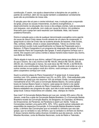 contribuição. E assim, nos ajuda a desenvolver a disciplina de um padrão, o
padrão de contribuir, além de nos ajudar também a estabelecer corretamente
quais são as prioridades da nossa vida.
É solução para não só para o crente individual, mas, é solução para a expansão
da igreja, porque as causas missionárias, os planos evangelísticos, o
desenvolvimento na educação dos novos e dos antigos crentes, tudo se executará
com largueza, com amplitude, com visão por causa do dízimo. Um problema
financeiro que a igreja tem será resolvido com facilidade. Aliás, não haverá
problema financeiro.
Dízimo é solução para a vida de qualquer denominação evangélica como agente
da causa de Jesus Cristo nesse mundo através de um plano de cooperação. A
igreja local e a obra de Cristo não se sustenta através de bazares, chás sociais,
rifas, sorteios, leilões, shows e coisas assemelhadas. Talvez os crentes mais
novos tenham ouvido muito superficialmente na Classe de Preparação para o
Batismo. O Plano Cooperativo é um programa de integração das igrejas. O nome
está dizendo Plano de Cooperação das Igrejas. E esse programa começa com o
crente. Ele coopera com outros crentes e dessa maneira todos trazem seu dízimo,
sua oferta ao Senhor.
Oferta alçada é mais do que dízimo, sabiam? Há quem pense que oferta é menor
do que o Dízimo. Se o seu dízimo é de R$ 100,00, oferta é R$ 120,00, 200,00,
250,00, etc. Contribuição é menos. Se você deve dar R$ 100,00, e dá R$ 80,00,
está dando uma contribuição. Está fora do padrão. Quando você então se une a
outros crentes na sua igreja e você dá o dízimo, você começou a cooperar. O
plano cooperativo começa com você.
Qual é a próxima etapa do Plano Cooperativo? A igreja local. A nossa igreja
contribui com 10%; poderia contribuir com 5%; ou 20%, 50%.. Está estipulado pela
assembléia da igreja que nós daremos 10% da entrada. Então, a nossa igreja
mensalmente envia 10% para a Convenção Batista Baiana. As outras igrejas
locais do Campo Baiano fazem o mesmo: cada igreja do interior e da capital
manda este sua parte e, através do Plano Cooperativo, a Convenção Batista
Baiana estabelece seu programa de ação, que não é outro senão o programa da
igreja local. Coloca missionários em cidades, vilas, vilarejos do interior.
Que mais? A Convenção Batista Baiana por sua vez, remete 20% para o Rio de
Janeiro, onde fica a sede da Convenção Batista Brasileira. E a Convenção Batista
Brasileira recebe da Convenção Baiana; da Sergipana; da Capixaba; da Mineira;
da Amazonense; da Paraense; da Paraibana e assim por diante. Todas as
Convenções mandam uma parte (20%, 30%, 10%), quanto estiver estipulado em
assembléia da respectiva Convenção. A Convenção Batista Brasileira recebe
então, o dinheiro das Convenções que na verdade é o dinheiro que veio das
igrejas; que na verdade é o seu dinheiro; que na verdade é o dinheiro do Senhor.
E dessa maneira distribui pelos diversos ministérios que ela executa: Junta de
Missões Mundiais; Junta de Missões Nacionais; Junta de Rádio e Televisão;
139
 