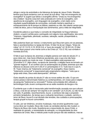 atinge o cerne da autoridade e da liderança da Igreja de Jesus Cristo. Wiersbe
lembra que Paulo exclamou com as veras da sua alma: "não me envergonho do
evangelho!" E sugere que talvez o evangelho afirme: "(mas) eu me envergonho
dos cristãos". Quanta coisa tem sido praticada em nome do evangelho, com
aparência de evangelho, com linguagem de evangelho, e tem dado como
resultado superficialidade de convicções, confusão mental e espiritual, e
enfraquecimento da fé porque os líderes, pastores ou não, têm aberto campo para
a falta de ética, para a manipulação dos sentimentos, para a falta de integridade.
Excelente palavra a que traduz o conceito de integridade na língua hebraica:
shalom, a qual é vertida para o português com alguns ricos significados, tais como
"inteireza, integridade, plenitude, sucesso, salvação, saúde, prosperidade e,
também paz".
Não podemos fazer por menos: o instrumento que Deus tem para unir as pessoas,
fatos e acontecimentos é a Igreja de Cristo. O líder há de ser íntegro, "limpo de
mãos" (cf. Cl 1.9,10; 2.10; Sl 24.3,4), e "puro de coração" (cf. Sl 24.3,4). O líder
cristão deve possuir uma mente como a de Cristo (cf. 1Co 2.16); sua vontade é
honesta (Ed 9.6).
O fato é que na época de Jeremias a religião parecia com esta do século 21: o
povo dizia crer, mas havia influência secularista, pois o que cria não fazia
diferença quanto ao modo de viver. O ideal evangélico está expresso em
2Coríntios 5.17. Além disso, na época de Jeremias, a religião havia se tornado um
"grande negócio". É só conferir com as exclamações do profeta Jeremias que não
tolerava os abusos como em 5.30,31 e Lamentações 4.13. Tudo isso é o que A.
W. Tozer chamou de "tratamento comercial" do evangelho. Esse mesmo
"tratamento comercial" é responsável pelo pragmatismo religioso: "visto que a
igreja está cheia, Deus está abençoando", afirmam.
Outro desafio às portas do século 21 são os novos estilos de culto. O que em
outros países é denominado histórico ou contemporâneo, em nosso país é objeto
da pergunta "tradicional ou renovado?" Outras comunidades têm utilizado a
terminologia Culto Jovem contrapondo-se ao estilo recebido de liturgia e rito.
É evidente que o culto é mensurado pela transformação causada nos que cultuam
a Deus, e há de ser sempre "em espírito e em verdade" (Jo 4.23,24), ou não há de
ser culto. É gratidão, reconhecimento, louvor, e (embora não seja o propósito
primário) terapêutico. Ao tempo que o cultuante reconhece o cuidado, carinho e
amor de Deus, louva-O e sai aliviado das tensões, dos cuidados e preocupações,
terapia grupal no louvor comunitário.
O culto, por ser dinâmico, envolve mudanças, mas envolve igualmente o que
nunca deve ser mudado. Deus não muda; as verdades eternas não mudam; a
Palavra de Deus não muda. Questiona-se a ressurreição de Jesus Cristo, a
realidade do pecado, a necessidade de salvação, e a singularidade da obra
redentora de Cristo. Mas o método pode mudar porque não são estáticos, mas se
141
 