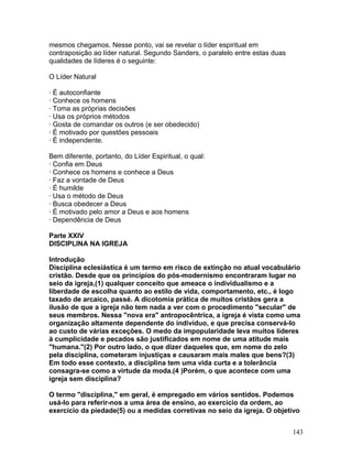 mesmos chegamos. Nesse ponto, vai se revelar o líder espiritual em
contraposição ao líder natural. Segundo Sanders, o paralelo entre estas duas
qualidades de líderes é o seguinte:
O Líder Natural
· É autoconfiante
· Conhece os homens
· Toma as próprias decisões
· Usa os próprios métodos
· Gosta de comandar os outros (e ser obedecido)
· É motivado por questões pessoais
· É independente.
Bem diferente, portanto, do Líder Espiritual, o qual:
· Confia em Deus
· Conhece os homens e conhece a Deus
· Faz a vontade de Deus
· É humilde
· Usa o método de Deus
· Busca obedecer a Deus
· É motivado pelo amor a Deus e aos homens
· Dependência de Deus
Parte XXIV
DISCIPLINA NA IGREJA
Introdução
Disciplina eclesiástica é um termo em risco de extinção no atual vocabulário
cristão. Desde que os princípios do pós-modernismo encontraram lugar no
seio da igreja,(1) qualquer conceito que ameace o individualismo e a
liberdade de escolha quanto ao estilo de vida, comportamento, etc., é logo
taxado de arcaico, passé. A dicotomia prática de muitos cristãos gera a
ilusão de que a igreja não tem nada a ver com o procedimento "secular" de
seus membros. Nessa "nova era" antropocêntrica, a igreja é vista como uma
organização altamente dependente do indivíduo, e que precisa conservá-lo
ao custo de várias exceções. O medo da impopularidade leva muitos líderes
à cumplicidade e pecados são justificados em nome de uma atitude mais
"humana."(2) Por outro lado, o que dizer daqueles que, em nome do zelo
pela disciplina, cometeram injustiças e causaram mais males que bens?(3)
Em todo esse contexto, a disciplina tem uma vida curta e a tolerância
consagra-se como a virtude da moda.(4 )Porém, o que acontece com uma
igreja sem disciplina?
O termo "disciplina," em geral, é empregado em vários sentidos. Podemos
usá-lo para referir-nos a uma área de ensino, ao exercício da ordem, ao
exercício da piedade(5) ou a medidas corretivas no seio da igreja. O objetivo
143
 