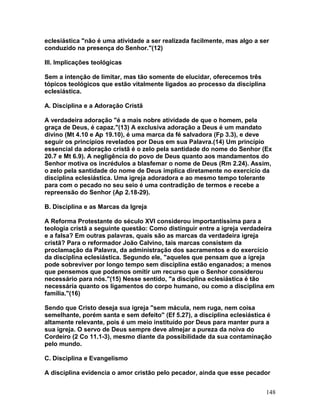 eclesiástica "não é uma atividade a ser realizada facilmente, mas algo a ser
conduzido na presença do Senhor."(12)
III. Implicações teológicas
Sem a intenção de limitar, mas tão somente de elucidar, oferecemos três
tópicos teológicos que estão vitalmente ligados ao processo da disciplina
eclesiástica.
A. Disciplina e a Adoração Cristã
A verdadeira adoração "é a mais nobre atividade de que o homem, pela
graça de Deus, é capaz."(13) A exclusiva adoração a Deus é um mandato
divino (Mt 4.10 e Ap 19.10), é uma marca da fé salvadora (Fp 3.3), e deve
seguir os princípios revelados por Deus em sua Palavra.(14) Um princípio
essencial da adoração cristã é o zelo pela santidade do nome do Senhor (Ex
20.7 e Mt 6.9). A negligência do povo de Deus quanto aos mandamentos do
Senhor motiva os incrédulos a blasfemar o nome de Deus (Rm 2.24). Assim,
o zelo pela santidade do nome de Deus implica diretamente no exercício da
disciplina eclesiástica. Uma igreja adoradora e ao mesmo tempo tolerante
para com o pecado no seu seio é uma contradição de termos e recebe a
repreensão do Senhor (Ap 2.18-29).
B. Disciplina e as Marcas da Igreja
A Reforma Protestante do século XVI considerou importantíssima para a
teologia cristã a seguinte questão: Como distinguir entre a igreja verdadeira
e a falsa? Em outras palavras, quais são as marcas da verdadeira igreja
cristã? Para o reformador João Calvino, tais marcas consistem da
proclamação da Palavra, da administração dos sacramentos e do exercício
da disciplina eclesiástica. Segundo ele, "aqueles que pensam que a igreja
pode sobreviver por longo tempo sem disciplina estão enganados; a menos
que pensemos que podemos omitir um recurso que o Senhor considerou
necessário para nós."(15) Nesse sentido, "a disciplina eclesiástica é tão
necessária quanto os ligamentos do corpo humano, ou como a disciplina em
família."(16)
Sendo que Cristo deseja sua igreja "sem mácula, nem ruga, nem coisa
semelhante, porém santa e sem defeito" (Ef 5.27), a disciplina eclesiástica é
altamente relevante, pois é um meio instituído por Deus para manter pura a
sua igreja. O servo de Deus sempre deve almejar a pureza da noiva do
Cordeiro (2 Co 11.1-3), mesmo diante da possibilidade da sua contaminação
pelo mundo.
C. Disciplina e Evangelismo
A disciplina evidencia o amor cristão pelo pecador, ainda que esse pecador
148
 