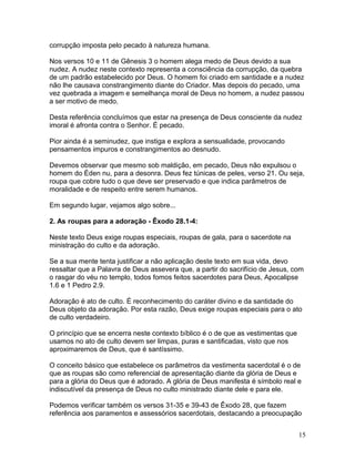 corrupção imposta pelo pecado à natureza humana.
Nos versos 10 e 11 de Gênesis 3 o homem alega medo de Deus devido a sua
nudez. A nudez neste contexto representa a consciência da corrupção, da quebra
de um padrão estabelecido por Deus. O homem foi criado em santidade e a nudez
não lhe causava constrangimento diante do Criador. Mas depois do pecado, uma
vez quebrada a imagem e semelhança moral de Deus no homem, a nudez passou
a ser motivo de medo.
Desta referência concluímos que estar na presença de Deus consciente da nudez
imoral é afronta contra o Senhor. É pecado.
Pior ainda é a seminudez, que instiga e explora a sensualidade, provocando
pensamentos impuros e constrangimentos ao desnudo.
Devemos observar que mesmo sob maldição, em pecado, Deus não expulsou o
homem do Éden nu, para a desonra. Deus fez túnicas de peles, verso 21. Ou seja,
roupa que cobre tudo o que deve ser preservado e que indica parâmetros de
moralidade e de respeito entre serem humanos.
Em segundo lugar, vejamos algo sobre...
2. As roupas para a adoração - Êxodo 28.1-4:
Neste texto Deus exige roupas especiais, roupas de gala, para o sacerdote na
ministração do culto e da adoração.
Se a sua mente tenta justificar a não aplicação deste texto em sua vida, devo
ressaltar que a Palavra de Deus assevera que, a partir do sacrifício de Jesus, com
o rasgar do véu no templo, todos fomos feitos sacerdotes para Deus, Apocalipse
1.6 e 1 Pedro 2.9.
Adoração é ato de culto. É reconhecimento do caráter divino e da santidade do
Deus objeto da adoração. Por esta razão, Deus exige roupas especiais para o ato
de culto verdadeiro.
O princípio que se encerra neste contexto bíblico é o de que as vestimentas que
usamos no ato de culto devem ser limpas, puras e santificadas, visto que nos
aproximaremos de Deus, que é santíssimo.
O conceito básico que estabelece os parâmetros da vestimenta sacerdotal é o de
que as roupas são como referencial de apresentação diante da glória de Deus e
para a glória do Deus que é adorado. A glória de Deus manifesta é símbolo real e
indiscutível da presença de Deus no culto ministrado diante dele e para ele.
Podemos verificar também os versos 31-35 e 39-43 de Êxodo 28, que fazem
referência aos paramentos e assessórios sacerdotais, destacando a preocupação
15
 
