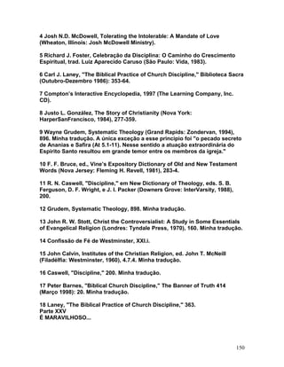 4 Josh N.D. McDowell, Tolerating the Intolerable: A Mandate of Love
(Wheaton, Illinois: Josh McDowell Ministry).
5 Richard J. Foster, Celebração da Disciplina: O Caminho do Crescimento
Espiritual, trad. Luiz Aparecido Caruso (São Paulo: Vida, 1983).
6 Carl J. Laney, "The Biblical Practice of Church Discipline," Biblioteca Sacra
(Outubro-Dezembro 1986): 353-64.
7 Compton’s Interactive Encyclopedia, 1997 (The Learning Company, Inc.
CD).
8 Justo L. González, The Story of Christianity (Nova York:
HarperSanFrancisco, 1984), 277-359.
9 Wayne Grudem, Systematic Theology (Grand Rapids: Zondervan, 1994),
896. Minha tradução. A única exceção a esse princípio foi "o pecado secreto
de Ananias e Safira (At 5.1-11). Nesse sentido a atuação extraordinária do
Espírito Santo resultou em grande temor entre os membros da igreja."
10 F. F. Bruce, ed., Vine’s Expository Dictionary of Old and New Testament
Words (Nova Jersey: Fleming H. Revell, 1981), 283-4.
11 R. N. Caswell, "Discipline," em New Dictionary of Theology, eds. S. B.
Ferguson, D. F. Wright, e J. I. Packer (Downers Grove: InterVarsity, 1988),
200.
12 Grudem, Systematic Theology, 898. Minha tradução.
13 John R. W. Stott, Christ the Controversialist: A Study in Some Essentials
of Evangelical Religion (Londres: Tyndale Press, 1970), 160. Minha tradução.
14 Confissão de Fé de Westminster, XXI.i.
15 John Calvin, Institutes of the Christian Religion, ed. John T. McNeill
(Filadélfia: Westminster, 1960), 4.7.4. Minha tradução.
16 Caswell, "Discipline," 200. Minha tradução.
17 Peter Barnes, "Biblical Church Discipline," The Banner of Truth 414
(Março 1998): 20. Minha tradução.
18 Laney, "The Biblical Practice of Church Discipline," 363.
Parte XXV
É MARAVILHOSO...
150
 