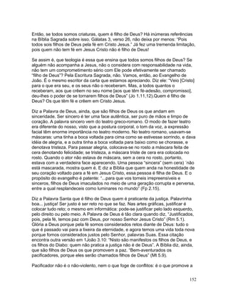Então, se todos somos criaturas, quem é filho de Deus? Há inúmeras referências
na Bíblia Sagrada sobre isso. Gálatas 3, verso 26, não deixa por menos: “Pois
todos sois filhos de Deus pela fé em Cristo Jesus.” Já fez uma tremenda limitação,
pois quem não tem fé em Jesus Cristo não é filho de Deus!
Se assim é, que teologia é essa que ensina que todos somos filhos de Deus? Se
alguém não acompanha a Jesus, não o considera com responsabilidade na vida,
não tem um comprometimento sério com Ele pode efetivamente ser chamado
“filho de Deus”? Pela Escritura Sagrada, não. Vamos, então, ao Evangelho de
João. É o mesmo escritor da carta que estamos apreciando. Diz ele: “Veio [Cristo]
para o que era seu, e os seus não o receberam. Mas, a todos quantos o
receberam, aos que crêem no seu nome [aos que têm fé-adesão, compromisso],
deu-lhes o poder de se tornarem filhos de Deus” (Jo 1.11,12).Quem é filho de
Deus? Os que têm fé e crêem em Cristo Jesus.
Diz a Palavra de Deus, ainda, que são filhos de Deus os que andam em
sinceridade. Ser sincero é ter uma face autêntica, ser puro de mãos e limpo de
coração. A palavra sincero vem do teatro greco-romano. O modo de fazer teatro
era diferente do nosso, visto que a postura corporal, o tom da voz, a expressão
facial têm enorme importância no teatro moderno. No teatro romano, usavam-se
máscaras: uma tinha a boca voltada para cima como se estivesse sorrindo, e dava
idéia de alegria, e a outra tinha a boca voltada para baixo como se chorasse, e
denotava tristeza. Para passar alegria, colocava-se no rosto a máscara feita de
cera denotando felicidade; se tristeza, a máscara triste de cera era colocada no
rosto. Quando o ator não estava de máscara, sem a cera no rosto, portanto,
estava com a verdadeira face aparecendo. Uma pessoa “sincera” (sem cera) ´não
está mascarada, mostra quem é. E diz a Bíblia que quem anda na honestidade de
seu coração voltado para a fé em Jesus Cristo, essa pessoa é filha de Deus. E o
propósito do evangelho é patente: “...para que vos torneis irrepreensíveis e
sinceros, filhos de Deus imaculados no meio de uma geração corrupta e perversa,
entre a qual resplandeceis como luminares no mundo” (Fp 2.15).
Diz a Palavra Santa que é filho de Deus quem é praticante da justiça. Palavrinha
boa... justiça! Ser justo é ser reto no que se faz. Nas artes gráficas, justificar é
colocar tudo reto; o mesmo em informática: pode-se justificar pelo lado esquerdo,
pelo direito ou pelo meio. A Palavra de Deus é tão clara quando diz, “Justificados,
pois, pela fé, temos paz com Deus, por nosso Senhor Jesus Cristo” (Rm 5.1).
Glória a Deus porque pela fé somos considerados retos diante de Deus: tudo o
que é passado vai para a lixeira da eternidade, e agora temos uma vida toda nova
porque fomos considerados justos pelo Senhor, palavras Suas. Essa citação
encontra outra versão em 1João 3.10: “Nisto são manifestos os filhos de Deus, e
os filhos do Diabo: quem não pratica a justiça não é de Deus”. A Bíblia diz, ainda,
que são filhos de Deus os que promovem a paz. “Bem-aventurados os
pacificadores, porque eles serão chamados filhos de Deus” (Mt 5.9).
Pacificador não é o não-violento, nem o que foge de conflitos: é o que promove a
152
 