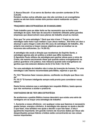 2. Nunca Discutir - E ao servo do Senhor não convém contender (II Tm
2.24,25).
Existem muitas outras atitudes que não são corretas à um evangelistas
porém se ele tem êxito nestes dois pontos estará realizando um bom
trabalho.
TRAÇANDO UMA ESTRAGÉGIA DE EVANGELISMO
Todo trabalho para se obter êxito se faz necessário que se tenha uma
estratégia de ação. Este tipo de assunto é bastante utilizado pelas grandes
empresas que desenvolvem seus planos de trabalho anual ou mensal.
Para que Ter uma estratégia ? Será que isto é bom ? Traçar ou ter uma
estratégia nada mais é que realizar o que Jesus realizou , Ele tinha um alvo a
alcançar e para chegar a este alvo Ele usou de estratégias de trabalho., Ele
próprio nos ensinou a traçar nossos objetivos para se analisar se os
recursos são suficientes. (Lc 14.28-33).
A estratégia não anula a direção que recebemos do Espírito Santo, a
estratégia apenas põe em prática a ordem que dEle recebemos.
O Apostolo Paulo utilizou de estratégia para ganhar almas para o reino de
Cristo, ele mesmo escrevendo disse que quando estava evangelizando os
judeus guardava a lei judaica, mas relaxava quando este evangelizava os
gentios que não estavam debaixo da lei (I Co 9.22; I Co 9.19).
Ter uma estratégia de trabalho não é coisa da invenção do homem, Ter uma
estratégia é até mesmo recomendada pela Bíblia, vejamos o que diz:
Pv 16.9 "Devemos fazer nossos planos, confiando na direção que Deus nos
dá"
Pv 18.15 "O homem inteligente sempre está pronto para considerar novas
idéias."
Desta forma notamos que a estratégia tem respaldo Bíblico, basta apenas
que nós venhamos a aceitar e pratica-la.
VANTAGENS EM SE TER UMA ESTRATÉGIA
Se aceitarmos o padrão Bíblico iremos descobrir que existe uma série de
vantagens em se traçar uma estratégia de trabalho:
1. Aumenta a nosso eficiência - em qualquer coisa que fazemos é necessário
gastar tempo, energia e dinheiro. A estratégia não apenas no ajuda a decidir
o que fazer, mas também nos ajuda a decidir o que não fazer, e isto é
igualmente importante. Um grande número de recursos dados por Deus são
desperdiçados porque líderes cristãos estão concentrando-se nas coisas
menos importantes.
163
 