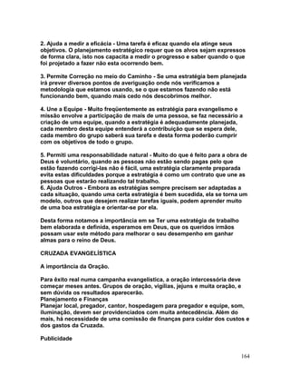 2. Ajuda a medir a eficácia - Uma tarefa é eficaz quando ela atinge seus
objetivos. O planejamento estratégico requer que os alvos sejam expressos
de forma clara, isto nos capacita a medir o progresso e saber quando o que
foi projetado a fazer não esta ocorrendo bem.
3. Permite Correção no meio do Caminho - Se uma estratégia bem planejada
irá prever diversos pontos de averiguação onde nós verificamos a
metodologia que estamos usando, se o que estamos fazendo não está
funcionando bem, quando mais cedo nós descobrimos melhor.
4. Une a Equipe - Muito freqüentemente as estratégia para evangelismo e
missão envolve a participação de mais de uma pessoa, se faz necessário a
criação de uma equipe, quando a estratégia é adequadamente planejada,
cada membro desta equipe entenderá a contribuição que se espera dele,
cada membro do grupo saberá sua tarefa e desta forma poderão cumprir
com os objetivos de todo o grupo.
5. Permiti uma responsabilidade natural - Muito do que é feito para a obra de
Deus é voluntário, quando as pessoas não estão sendo pagas pelo que
estão fazendo corrigi-las não é fácil, uma estratégia claramente preparada
evita estas dificuldades porque a estratégia é como um contrato que une as
pessoas que estarão realizando tal trabalho.
6. Ajuda Outros - Embora as estratégias sempre precisem ser adaptadas a
cada situação, quando uma certa estratégia é bem sucedida, ela se torna um
modelo, outros que desejem realizar tarefas iguais, podem aprender muito
de uma boa estratégia e orientar-se por ela.
Desta forma notamos a importância em se Ter uma estratégia de trabalho
bem elaborada e definida, esperamos em Deus, que os queridos irmãos
possam usar este método para melhorar o seu desempenho em ganhar
almas para o reino de Deus.
CRUZADA EVANGELÍSTICA
A importância da Oração.
Para êxito real numa campanha evangelística, a oração intercessória deve
começar meses antes. Grupos de oração, vigílias, jejuns e muita oração, e
sem dúvida os resultados aparecerão.
Planejamento e Finanças
Planejar local, pregador, cantor, hospedagem para pregador e equipe, som,
iluminação, devem ser providenciados com muita antecedência. Além do
mais, há necessidade de uma comissão de finanças para cuidar dos custos e
dos gastos da Cruzada.
Publicidade
164
 