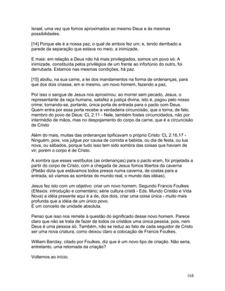 Israel, uma vez que fomos aproximados ao mesmo Deus e às mesmas
possibilidades.
[14] Porque ele é a nossa paz, o qual de ambos fez um; e, tendo derribado a
parede da separação que estava no meio, a inimizade,
E mais: em relação a Deus não há mais privilegiados, somos um povo só. A
inimizade, constituída pelos privilégios de um frente ao infortúnio do outro, foi
derrubada. Estamos nas mesmas condições, há paz.
[15] aboliu, na sua carne, a lei dos mandamentos na forma de ordenanças, para
que dos dois criasse, em si mesmo, um novo homem, fazendo a paz,
Por isso o sangue de Jesus nos aproximou: ao morrer sem pecado, Jesus, o
representante da raça humana, satisfez a justiça divina, isto é, pagou pelo nosso
crime; tornando-se, portanto, única porta de entrada para o pacto com Deus.
Quem entra por essa porta recebe a verdadeira circuncisão, que o torna, de fato,
membro do povo de Deus: CL 2:11 - Nele, também fostes circuncidados, não por
intermédio de mãos, mas no despojamento do corpo da carne, que é a circuncisão
de Cristo
Além do mais, muitas das ordenanças tipificavam o próprio Cristo: CL 2:16,17 -
Ninguém, pois, vos julgue por causa de comida e bebida, ou dia de festa, ou lua
nova, ou sábados, porque tudo isso tem sido sombra das coisas que haviam de
vir; porém o corpo é de Cristo.
A sombra que esses vestíbulos (as ordenanças) para o pacto eram, foi projetada a
partir do corpo de Cristo, com a chegada de Jesus fomos libertos da caverna
(Platão dizia que estávamos todos presos numa caverna, de costas para a
entrada, só víamos as sombras do mundo real, o mundo das idéias).
Jesus fez isto com um objetivo: criar um novo homem. Segundo Francis Foulkes
(Efésios: introdução e comentário; série cultura cristã - Eds. Mundo Cristão e Vida
Nova) a idéia presente aqui é a de, dos dois, criar uma coisa única - muito mais
profunda que a idéia de um único povo.
É um conceito de unidade absoluta.
Penso que isso nos remete à questão do significado desse novo homem. Parece
claro que não se trata de fazer de todos os cristãos uma única pessoa, pois, nem
Deus é uma pessoa só. Também, não se reduz ao fato de cada seguidor de Cristo
ser uma nova criatura, como deixou claro a colocação de Francis Foulkes.
William Barclay, citado por Foulkes, diz que é um novo tipo de criação. Não seria,
entretanto, uma retomada da criação?
Voltemos ao início.
168
 