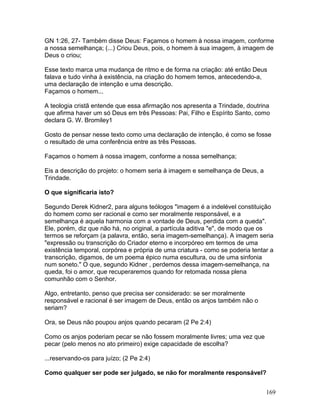 GN 1:26, 27- Também disse Deus: Façamos o homem à nossa imagem, conforme
a nossa semelhança; (...) Criou Deus, pois, o homem à sua imagem, à imagem de
Deus o criou;
Esse texto marca uma mudança de ritmo e de forma na criação: até então Deus
falava e tudo vinha à existência, na criação do homem temos, antecedendo-a,
uma declaração de intenção e uma descrição.
Façamos o homem...
A teologia cristã entende que essa afirmação nos apresenta a Trindade, doutrina
que afirma haver um só Deus em três Pessoas: Pai, Filho e Espírito Santo, como
declara G. W. Bromiley1
Gosto de pensar nesse texto como uma declaração de intenção, é como se fosse
o resultado de uma conferência entre as três Pessoas.
Façamos o homem à nossa imagem, conforme a nossa semelhança;
Eis a descrição do projeto: o homem seria à imagem e semelhança de Deus, a
Trindade.
O que significaria isto?
Segundo Derek Kidner2, para alguns teólogos "imagem é a indelével constituição
do homem como ser racional e como ser moralmente responsável, e a
semelhança é aquela harmonia com a vontade de Deus, perdida com a queda".
Ele, porém, diz que não há, no original, a partícula aditiva "e", de modo que os
termos se reforçam (a palavra, então, seria imagem-semelhança). A imagem seria
"expressão ou transcrição do Criador eterno e incorpóreo em termos de uma
existência temporal, corpórea e própria de uma criatura - como se poderia tentar a
transcrição, digamos, de um poema épico numa escultura, ou de uma sinfonia
num soneto." O que, segundo Kidner , perdemos dessa imagem-semelhança, na
queda, foi o amor, que recuperaremos quando for retomada nossa plena
comunhão com o Senhor.
Algo, entretanto, penso que precisa ser considerado: se ser moralmente
responsável e racional é ser imagem de Deus, então os anjos também não o
seriam?
Ora, se Deus não poupou anjos quando pecaram (2 Pe 2:4)
Como os anjos poderiam pecar se não fossem moralmente livres; uma vez que
pecar (pelo menos no ato primeiro) exige capacidade de escolha?
...reservando-os para juízo; (2 Pe 2:4)
Como qualquer ser pode ser julgado, se não for moralmente responsável?
169
 