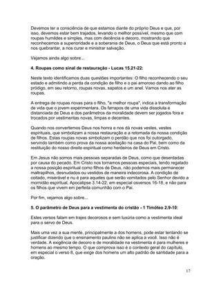 Devemos ter a consciência de que estamos diante do próprio Deus e que, por
isso, devemos estar bem trajados, levando o melhor possível, mesmo que com
roupas humildes e simples, mas com decência e decoro, mostrando que
reconhecemos a superioridade e a soberania de Deus, o Deus que está pronto a
nos quebrantar, a nos curar e ministrar salvação.
Vejamos ainda algo sobre...
4. Roupas como sinal de restauração - Lucas 15.21-22:
Neste texto identificamos duas questões importantes: O filho reconhecendo o seu
estado e admitindo a perda da condição de filho e o pai amoroso dando ao filho
pródigo, em seu retorno, roupas novas, sapatos e um anel. Vamos nos ater as
roupas.
A entrega de roupas novas para o filho, "a melhor roupa", indica a transformação
de vida que o jovem experimentara. Os farrapos de uma vida dissoluta e
distanciada de Deus e dos parâmetros da moralidade devem ser jogados fora e
trocados por vestimentas novas, limpas e decentes.
Quando nos convertemos Deus nos honra e nos dá novas vestes, vestes
espirituais, que simbolizam a nossa restauração e a retomada da nossa condição
de filhos. Estas roupas novas simbolizam o perdão que nos foi outorgado,
servindo também como prova da nossa aceitação na casa do Pai, bem como da
restituição do nosso direito espiritual como herdeiros de Deus em Cristo.
Em Jesus não somos mais pessoas separadas de Deus, como que deserdadas
por causa do pecado. Em Cristo nos tornamos pessoas especiais, tendo regatado
a nossa posição espiritual como filhos de Deus, não podemos mais permanecer
maltrapilhos, desnudados ou vestidos de maneira indecorosa. A condição de
coitado, miserável e nu é para aqueles que serão vomitados pelo Senhor devido a
mornidão espiritual, Apocalipse 3.14-22, em especial osversos 16-18, e não para
os filhos que vivem em perfeita comunhão com o Pai.
Por fim, vejamos algo sobre...
5. O parâmetro de Deus para a vestimenta do cristão - 1 Timóteo 2.9-10:
Estes versos falam em trajes decorosos e sem luxúria como a vestimenta ideal
para o servo de Deus.
Mais uma vez a sua mente, principalmente a dos homens, pode estar tentando se
justificar dizendo que o ensinamento paulino não se aplica a você. Isso não é
verdade. A exigência de decoro e de moralidade na vestimenta é para mulheres e
homens ao mesmo tempo. O que comprova isso é o contexto geral do capítulo,
em especial o verso 8, que exige dos homens um alto padrão de santidade para a
oração.
17
 