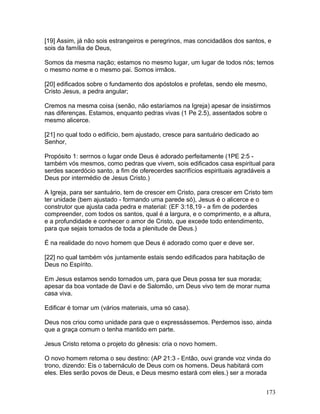[19] Assim, já não sois estrangeiros e peregrinos, mas concidadãos dos santos, e
sois da família de Deus,
Somos da mesma nação; estamos no mesmo lugar, um lugar de todos nós; temos
o mesmo nome e o mesmo pai. Somos irmãos.
[20] edificados sobre o fundamento dos apóstolos e profetas, sendo ele mesmo,
Cristo Jesus, a pedra angular;
Cremos na mesma coisa (senão, não estaríamos na Igreja) apesar de insistirmos
nas diferenças. Estamos, enquanto pedras vivas (1 Pe 2.5), assentados sobre o
mesmo alicerce.
[21] no qual todo o edifício, bem ajustado, cresce para santuário dedicado ao
Senhor,
Propósito 1: serrnos o lugar onde Deus é adorado perfeitamente (1PE 2:5 -
também vós mesmos, como pedras que vivem, sois edificados casa espiritual para
serdes sacerdócio santo, a fim de oferecerdes sacrifícios espirituais agradáveis a
Deus por intermédio de Jesus Cristo.)
A Igreja, para ser santuário, tem de crescer em Cristo, para crescer em Cristo tem
ter unidade (bem ajustado - formando uma parede só), Jesus é o alicerce e o
construtor que ajusta cada pedra e material: (EF 3:18,19 - a fim de poderdes
compreender, com todos os santos, qual é a largura, e o comprimento, e a altura,
e a profundidade e conhecer o amor de Cristo, que excede todo entendimento,
para que sejais tomados de toda a plenitude de Deus.)
É na realidade do novo homem que Deus é adorado como quer e deve ser.
[22] no qual também vós juntamente estais sendo edificados para habitação de
Deus no Espírito.
Em Jesus estamos sendo tornados um, para que Deus possa ter sua morada;
apesar da boa vontade de Davi e de Salomão, um Deus vivo tem de morar numa
casa viva.
Edificar é tornar um (vários materiais, uma só casa).
Deus nos criou como unidade para que o expressássemos. Perdemos isso, ainda
que a graça comum o tenha mantido em parte.
Jesus Cristo retoma o projeto do gênesis: cria o novo homem.
O novo homem retoma o seu destino: (AP 21:3 - Então, ouvi grande voz vinda do
trono, dizendo: Eis o tabernáculo de Deus com os homens. Deus habitará com
eles. Eles serão povos de Deus, e Deus mesmo estará com eles.) ser a morada
173
 