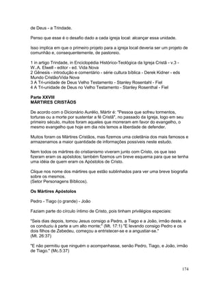 de Deus - a Trindade.
Penso que esse é o desafio dado a cada igreja local: alcançar essa unidade.
Isso implica em que o primeiro projeto para a igreja local deveria ser um projeto de
comunhão e, consequentemente, de pastoreio.
1 in artigo Trindade, in Enciclopédia Histórico-Teológica da Igreja Cristã - v.3 -
W..A. Elwell - editor - ed. Vida Nova
2 Gênesis - introdução e comentário - série cultura bíblica - Derek Kidner - eds
Mundo Cristão/Vida Nova
3 A Tri-unidade de Deus Velho Testamento - Stanley Rosentahl - Fiel
4 A Tri-unidade de Deus no Velho Testamento - Stanley Rosenthal - Fiel
Parte XXVIII
MÁRTIRES CRISTÃOS
De acordo com o Dicionário Aurélio, Mártir é: "Pessoa que sofreu tormentos,
torturas ou a morte por sustentar a fé Cristã", no passado da Igreja, logo em seu
primeiro século, muitos foram aqueles que morreram em favor do evangelho, o
mesmo evangelho que hoje em dia nós temos a liberdade de defender.
Muitos foram os Mártires Cristãos, mas fizemos uma coletânia dos mais famosos e
armazenamos a maior quantidade de informações possíveis neste estudo.
Nem todos os mártires do cristianismo viveram junto com Cristo, os que isso
fizeram eram os apóstolos; também fizemos um breve esquema para que se tenha
uma idéia de quem eram os Apóstolos de Cristo.
Clique nos nome dos mártires que estão sublinhados para ver uma breve biografia
sobre os mesmos.
(Setor Personagens Bíblicos).
Os Mártires Apóstolos
Pedro - Tiago (o grande) - João
Faziam parte do círculo íntimo de Cristo, pois tinham privilégios especiais:
"Seis dias depois, tomou Jesus consigo a Pedro, a Tiago e a João, irmão deste, e
os conduziu à parte a um alto monte;" (Mt. 17:1) "E levando consigo Pedro e os
dois filhos de Zebedeu, começou a entristecer-se e a angustiar-se."
(Mt. 26:37)
"E não permitiu que ninguém o acompanhasse, senão Pedro, Tiago, e João, irmão
de Tiago." (Mc.5:37)
174
 