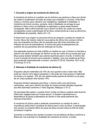 1. Conceito e origem da mordomia do dízimo (2)
A mordomia do dízimo é o perfeito uso do dinheiro que pertence a Deus por direito
de criador e sustentador de todas as coisas que compõem o universo, onde Deus
colocou o homem para cultivá-lo com inteligência, habilidade e fidelidade. A
mordomia do dízimo envolve, portanto, tanto á fidelidade na entrega do que
pertence a Deus como na habilidade na aplicação ou gasto deste dinheiro
consagrado. Não é difícil entender que o dízimo só deve ser usado em coisas
consagradas e para a glorificação do de Deus, preservando-se o que se denomina
de fidelidade de propósito, Salmo 24.1-10.
O dízimo tem sua origem na economia divina ao preparar o projeto de criação do
mundo. Deus não resolve nada em seus planos de última hora, porque cremos
que nos propósitos de Deus não há variantes que não foram previstas com
milhares de anos de antecedência. O dízimo faz parte do planejamento de
sustento da sua grandiosa obra de redenção do mundo.
Sua aplicação aparece em toda a Bíblia na medida em que o homem é chamado a
assumir seu dever de entregar ao Senhor os dez por cento de sua renda para que
Deus possa realizar também seus planos espirituais para o mundo. O dízimo não
é uma invenção do homem para sustentar a religião, mas uma exigência de Deus
para sustentar espiritualmente o homem, Levítico 27.30-32, Números 18.21 e 24,
2 Crônicas 31.4-12.
2. Natureza e finalidade da mordomia do dízimo (3)
Enquanto cálculo matemático de 10% de uma quantia é isto e nada mais. Não
pode ser menos como alguns gostariam e não pode ser mais porque é inalterável
no tempo e no espaço. 10% de uma determinada quantia de dinheiro ou do peso
de um corpo qualquer será sempre 10%.
Enquanto dinheiro separado para Deus, o dízimo sofre uma certa força
carismática, visto que o Senhor de todas as coisas promete bênçãos especiais
aos fiéis dizimistas conforme o Texto Sagrado, Malaquia 3.10-12.
Os dizimistas fiéis sabem o quanto é bom confiar em Deus e praticar esta doutrina
bíblica tão negligenciada por muitos servos. O desafio é aprendermos a
dependência da graça sustentadora do Senhor e não essencialmente dos
recursos financeiros.
A mordomia do dízimo pode e pretende conscientizar os crentes do valor e
importância prática fiel e constante do dízimo para o reino de Deus. A participação
dos crentes no sustento diário da causa de Deus envolve todos os fiéis de todos
os tempos e lugares.
Aumentar a confiança dos crentes no poder e na providência de Deus conforme a
Bíblia tem nos ensinado é a finalidade da mordomia do dízimo. O poder
177
 