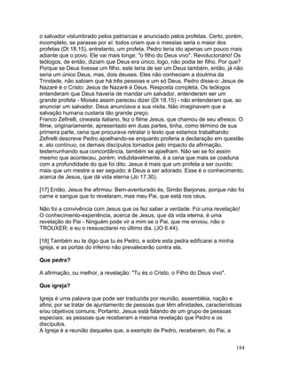 o salvador vislumbrado pelos patriarcas e anunciado pelos profetas. Certo, porém,
incompleto, se parasse por aí: todos criam que o messias seria o maior dos
profetas (Dt 18.15), entretanto, um profeta. Pedro teria ido apenas um pouco mais
adiante que o povo. Ele vai mais longe: "o filho do Deus vivo". Revolucionário! Os
teólogos, de então, diziam que Deus era único, logo, não podia ter filho. Por que?
Porque se Deus tivesse um filho, este teria de ser um Deus também, então, já não
seria um único Deus, mas, dois deuses. Eles não conheciam a doutrina da
Trindade, não sabiam que há três pessoas e um só Deus. Pedro disse-o: Jesus de
Nazaré é o Cristo; Jesus de Nazaré é Deus. Resposta completa. Os teólogos
entenderam que Deus haveria de mandar um salvador, entenderam ser um
grande profeta - Moisés assim pareceu dizer (Dt 18.15) - não entenderam que, ao
anunciar um salvador, Deus anunciava a sua visita. Não imaginavam que a
salvação humana custaria tão grande preço.
Franco Zefirelli, cineasta italiano, fez o filme Jesus, que chamou de seu afresco. O
filme, originariamente, apresentado em duas partes, tinha, como término de sua
primeira parte, cena que procurava retratar o texto que estamos trabalhando:
Zefirelli descreve Pedro ajoelhando-se enquanto proferia a declaração em questão
e, ato contínuo, os demais discípulos tomados pelo impacto da afirmação,
testemunhando sua concordância, também se ajoelham. Não sei se foi assim
mesmo que aconteceu, porém, indubitavelmente, é a cena que mais se coaduna
com a profundidade do que foi dito. Jesus é mais que um profeta a ser ouvido;
mais que um mestre a ser seguido; é Deus a ser adorado. Esse é o conhecimento,
acerca de Jesus, que dá vida eterna (Jo 17.30).
[17] Então, Jesus lhe afirmou: Bem-aventurado és, Simão Barjonas, porque não foi
carne e sangue que to revelaram, mas meu Pai, que está nos céus.
Não foi a convivência com Jesus que os fez saber a verdade. Foi uma revelação!
O conhecimento-experiência, acerca de Jesus, que dá vida eterna, é uma
revelação do Pai - Ninguém pode vir a mim se o Pai, que me enviou, não o
TROUXER; e eu o ressuscitarei no último dia. (JO 6:44).
[18] Também eu te digo que tu és Pedro, e sobre esta pedra edificarei a minha
igreja, e as portas do inferno não prevalecerão contra ela.
Que pedra?
A afirmação, ou melhor, a revelação: "Tu és o Cristo, o Filho do Deus vivo".
Que igreja?
Igreja é uma palavra que pode ser traduzida por reunião, assembléia, nação e
afins; por se tratar de ajuntamento de pessoas que têm afinidades, características
e/ou objetivos comuns. Portanto, Jesus está falando de um grupo de pessoas
especiais: as pessoas que receberam a mesma revelação que Pedro e os
discípulos.
A Igreja é a reunião daqueles que, a exemplo de Pedro, receberam, do Pai, a
184
 