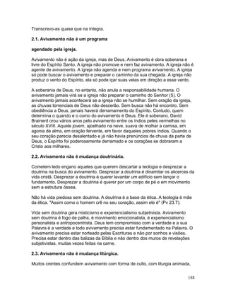 Transcrevo-as quase que na íntegra.
2.1. Avivamento não é um programa
agendado pela igreja.
Avivamento não é ação da igreja, mas de Deus. Avivamento é obra soberana e
livre do Espírito Santo. A igreja não promove e nem faz avivamento. A igreja não é
agente de avivamento. A igreja não agenda e nem programa avivamento. A igreja
só pode buscar o avivamento e preparar o caminho da sua chegada. A igreja não
produz o vento do Espírito, ela só pode içar suas velas em direção a esse vento.
A soberania de Deus, no entanto, não anula a responsabilidade humana. O
avivamento jamais virá se a igreja não preparar o caminho do Senhor (5). O
avivamento jamais acontecerá se a igreja não se humilhar. Sem oração da igreja,
as chuvas torrenciais de Deus não descerão. Sem busca não há encontro. Sem
obediência a Deus, jamais haverá derramamento do Espírito. Contudo, quem
determina o quando e o como do avivamento é Deus. Ele é soberano. David
Brainerd orou vários anos pelo avivamento entre os índios peles vermelhas no
século XVIII. Aquele jovem, ajoelhado na neve, suava de molhar a camisa, em
agonia de alma, em oração fervente, em favor daqueles pobres índios. Quando o
seu coração parecia desalentado e já não havia prenúncios de chuva da parte de
Deus, o Espírito foi poderosamente derramado e os corações se dobraram a
Cristo aos milhares.
2.2. Avivamento não é mudança doutrinária.
Cometem ledo engano aqueles que querem descartar a teologia e desprezar a
doutrina na busca do avivamento. Desprezar a doutrina é dinamitar os alicerces da
vida cristã. Desprezar a doutrina é querer levantar um edifício sem lançar o
fundamento. Desprezar a doutrina é querer por um corpo de pé e em movimento
sem a estrutura óssea.
Não há vida piedosa sem doutrina. A doutrina é a base da ética. A teologia é mãe
da ética. "Assim como o homem crê no seu coração, assim ele é" (Pv 23.7).
Vida sem doutrina gera misticismo e experiencialismo subjetivista. Avivamento
sem doutrina é fogo de palha, é movimento emocionalista, é experiencialismo
personalista e antropocentrista. Deus tem compromisso com a verdade e a sua
Palavra é a verdade e todo avivamento precisa estar fundamentado na Palavra. O
avivamento precisa estar norteado pelas Escrituras e não por sonhos e visões.
Precisa estar dentro das balizas da Bíblia e não dentro dos muros de revelações
subjetivistas, muitas vezes feitas na carne.
2.3. Avivamento não é mudança litúrgica.
Muitos crentes confundem avivamento com forma de culto, com liturgia animada,
188
 