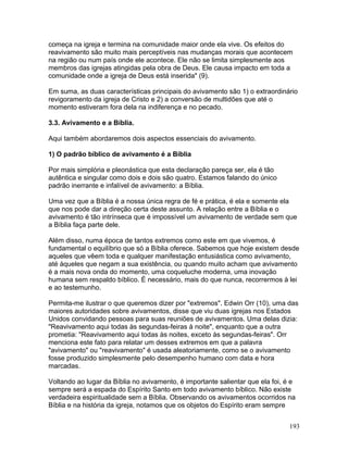 começa na igreja e termina na comunidade maior onde ela vive. Os efeitos do
reavivamento são muito mais perceptíveis nas mudanças morais que acontecem
na região ou num país onde ele acontece. Ele não se limita simplesmente aos
membros das igrejas atingidas pela obra de Deus. Ele causa impacto em toda a
comunidade onde a igreja de Deus está inserida" (9).
Em suma, as duas características principais do avivamento são 1) o extraordinário
revigoramento da igreja de Cristo e 2) a conversão de multidões que até o
momento estiveram fora dela na indiferença e no pecado.
3.3. Avivamento e a Bíblia.
Aqui também abordaremos dois aspectos essenciais do avivamento.
1) O padrão bíblico de avivamento é a Bíblia
Por mais simplória e pleonástica que esta declaração pareça ser, ela é tão
autêntica e singular como dois e dois são quatro. Estamos falando do único
padrão inerrante e infalível de avivamento: a Bíblia.
Uma vez que a Bíblia é a nossa única regra de fé e prática, é ela e somente ela
que nos pode dar a direção certa deste assunto. A relação entre a Bíblia e o
avivamento é tão intrínseca que é impossível um avivamento de verdade sem que
a Bíblia faça parte dele.
Além disso, numa época de tantos extremos como este em que vivemos, é
fundamental o equilíbrio que só a Bíblia oferece. Sabemos que hoje existem desde
aqueles que vêem toda e qualquer manifestação entusiástica como avivamento,
até àqueles que negam a sua existência, ou quando muito acham que avivamento
é a mais nova onda do momento, uma coqueluche moderna, uma inovação
humana sem respaldo bíblico. É necessário, mais do que nunca, recorrermos à lei
e ao testemunho.
Permita-me ilustrar o que queremos dizer por "extremos". Edwin Orr (10), uma das
maiores autoridades sobre avivamentos, disse que viu duas igrejas nos Estados
Unidos convidando pessoas para suas reuniões de avivamentos. Uma delas dizia:
"Reavivamento aqui todas às segundas-feiras à noite", enquanto que a outra
prometia: "Reavivamento aqui todas às noites, exceto às segundas-feiras". Orr
menciona este fato para relatar um desses extremos em que a palavra
"avivamento" ou "reavivamento" é usada aleatoriamente, como se o avivamento
fosse produzido simplesmente pelo desempenho humano com data e hora
marcadas.
Voltando ao lugar da Bíblia no avivamento, é importante salientar que ela foi, é e
sempre será a espada do Espírito Santo em todo avivamento bíblico. Não existe
verdadeira espiritualidade sem a Bíblia. Observando os avivamentos ocorridos na
Bíblia e na história da igreja, notamos que os objetos do Espírito eram sempre
193
 