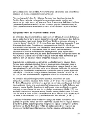 persuadidos com e para a Bíblia. Avivamento onde a Bíblia não está presente não
passa de um mero pentecostalismo convencional.
"Um reavivamento", diz o Dr. Héber de Campos, "que é produto da obra do
Espírito Santo na igreja, certamente tem sua ênfase naquilo que tem sido
esquecido por muito tempo: a Palavra de Deus. A autoridade da Palavra de Deus
passa ser algo extremamente forte num momento genuíno de reavivamento. A
Bíblia passa novamente a ser honrada como a única Palavra inspirada de Deus"
(11).
2) O padrão bíblico de avivamento está na Bíblia
Os primórdios do avivamento bíblico aparecem em Gênesis. Segundo Coleman, o
que se pode chamar de "o grande despertamento geral" ocorreu nos dias de Sete,
pouco depois do nascimento de seu filho Enos: "Então se começou a invocar o
nome do Senhor" (Gn 4.26) (12). O nome Enos quer dizer fraco ou doente. O que
é deveras significativo. Considerando o assassinato de Abel (Gn 3.9-15) e o
aparecimento cada vez mais forte de doenças na raça humana, o nome Enos era
bastante adequado. "É provável que fosse um reflexo da consciência da
depravação humana e da necessidade da graça divina" (13). À parte desta
indicação não existe nenhum outro relato de avivamento no princípio da história da
raça humana. O relato subseqüente do dilúvio ilustra de modo dramático o que
acontece com um povo que não se arrepende de seus pecados.
Depois temos os patriarcas que por vários séculos lideraram o povo de Deus.
Sempre que a vitalidade espiritual do povo se desvanecia, eles agiam como a
força que promovia novo vigor. O breve avivamento na casa de Jacó é um bom
exemplo disso (Gn 35.1-15). Mais tarde, sob a liderança de Moisés, há períodos
empolgantes de refrigério, especialmente nos acontecimentos ligados à primeira
páscoa (Ex 12.21-28), na outorga da lei do Senhor no Sinai (Ex 19.1-25; 24.1-8;
32.1-35.29) e no levantamento da serpente de bronze no monte Hor (Nm 21.4-9).
No tempo de Josué um despertamento espiritual predominou em suas
campanhas, como na travessia do rio Jordão (Js 3.1-5.12) e na conquista de Ai (Js
7.1-8.35). Mas quando terminaram as guerras e o povo se assentou para desfrutar
os despojos da vitória, uma apatia espiritual se apoderou da nação. Sabendo que
seu povo estava dividido, Josué reuniu as tribos de Israel, em Siquém, e exigiu
que cada um escolhesse, de uma vez por todas, a quem servir (Js 24.1-15). Um
verdadeiro avivamento segue-se a esse desafio, prosseguindo durante "todos os
dias de Josué, e todos os dias dos anciãos que ainda viveram muito tempo depois
de Josué, e sabiam toda a obra que o Senhor tinha feito a Israel" (Js 24.31).
O período de trezentos anos de liderança dos juízes mostra os israelitas, de
quando em quando, traindo o Senhor e servindo a outros deuses. O juízo de Deus
é inevitável. Então, após longos anos de opressão, o povo se arrepende e clama
ao Senhor (Jz 3.9,15; 4.3; 6.6,7; 10.10). Em cada ocasião Deus responde as
orações, enviando-lhes um libertador que liberta o povo na vitória contra os
194
 