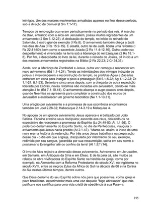 inimigos. Um dos maiores movimentos avivalistas aparece no final desse período,
sob a direção de Samuel (I Sm 7.1-17).
Tempos de renovação ocorreram periodicamente no período dos reis. A marcha
de Davi, entrando com a arca em Jerusalém, possui muitos ingredientes de um
avivamento (2 Sm 6.12-23). A dedicação do templo, no início do reinado de
Salomão, é outro grande exemplo (I Rs 8). O avivamento também chega a Judá
nos dias de Asa (I Rs 15.9-15). E Josafá, outro rei de Judá, lidera uma reforma (I
Rs 22.41-50), bem como o sacerdote Joiada (2 Rs 11.4-12.16). Outro poderoso
despertamento é vivenciado na terra sob a liderança do rei Ezequias (2 Rs 18.1-
8). Por fim, a descoberta do livro da lei, durante o reinado de Josias, dá início a um
dos maiores avivamentos registrados na Bíblia (2 Rs 22,23; 2 Cr 34,35).
Ainda, sob a liderança de Zorobabel e Jesua, outra vez começa a reacender um
novo avivamento (Ed 1.1-4.24). Tendo as intimidações dos inimigos induzido os
judeus a interromperem a reconstrução do templo, os profetas Ageu e Zacarias
entraram em cena para instigar o povo a prosseguir (Ed 5.1-6.22; Ag 1.1-2.23; Zc
1.1-21; 8.1-23). Setenta e cinco anos depois, com a chegada de outra expedição
liderada por Esdras, novas reformas são iniciadas em Jerusalém, dando-se mais
atenção à lei (Ed 7.1-10.44). O avivamento alcança o auge poucos anos depois,
quando Neemias se apresenta para completar a construção dos muros de
Jerusalém e estabelecer um governo teocrático (Ne 1.1-13.31).
Uma oração por avivamento e a promessa de sua ocorrência encontramos
também em Joel 2.28-32; Habacuque 2.14-3.19 e Malaquias 4.
No apogeu de um grande avivamento Jesus aparece e é batizado por João
Batista. Escolhe e treina seus discípulos; ascende aos céus, deixando-os na
expectativa de receberam a promessa do Espírito (Lc 24.49-53; At 1.1-26). O
poderoso derramamento do Espírito Santo, no dia de Pentecostes, inaugura o
avivamento que Jesus havia predito (At 2.1-47). "Marca-se, assim, o início de uma
nova era na história da redenção. Por três anos Jesus trabalhara na preparação
desse dia - o dia em que a Igreja, discipulada por intermédio de seu exemplo,
redimida por seu sangue, garantida por sua ressurreição, sairia em seu nome a
proclamar o Evangelho 'até os confins da terra' (At 1.8)" (14).
O livro de Atos registra a dimensão desse avivamento. Avivamento em Jerusalém,
em Samaria, em Antioquia da Síria e em Éfeso. E de lá para cá, são muitos os
relatos da obra vivificadora do Espírito Santo na história da igreja, como por
exemplo, na Alemanha com a Reforma Protestante do século XVI, na Inglaterra no
século XVIII, entre os negros Zulus da África do Sul na década de 60 e na Coréia
do Sul nestes últimos tempos, dentre outros.
Que Deus derrame do seu Espírito sobre nós para que possamos, como igreja e
povo brasileiros, experimentar mais uma vez daquele "fogo abrasador" que nos
purifica e nos santifica para uma vida cristã de obediência à sua Palavra.
195
 