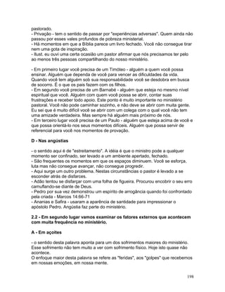 pastorado.
- Privação - tem o sentido de passar por "experiências adversas". Quem ainda não
passou por esses vales profundos de pobreza ministerial.
- Há momentos em que a Bíblia parece um livro fechado. Você não consegue tirar
nem uma gota de inspiração.
- Ilust. eu ouvi uma certa ocasião um pastor afirmar que nós precisamos ter pelo
ao menos três pessoas compartilhando do nosso ministério.
- Em primeiro lugar você precisa de um Timóteo - alguém a quem você possa
ensinar. Alguém que dependa de você para vencer as dificuldades da vida.
Quando você tem alguém sob sua responsabilidade você se desdobra em busca
de socorro. É o que os pais fazem com os filhos.
- Em segundo você precisa de um Barnabé - alguém que esteja no mesmo nível
espiritual que você. Alguém com quem você possa se abrir, contar suas
frustrações e receber todo apoio. Este ponto é muito importante no ministério
pastoral. Você não pode caminhar sozinho, e não deve se abrir com muita gente.
Eu sei que é muito difícil você se abrir com um colega com o qual você não tem
uma amizade verdadeira. Mas sempre há alguém mais próximo de nós.
- Em terceiro lugar você precisa de um Paulo - alguém que esteja acima de você e
que possa orientá-lo nos seus momentos difíceis. Alguém que possa servir de
referencial para você nos momentos de provação.
D - Nas angústias
- o sentido aqui é de "estreitamento". A idéia é que o ministro pode a qualquer
momento ser confinado, ser levado a um ambiente apertado, fechado.
- São frequentes os momentos em que os espaços diminuem. Você se esforça,
luta mas não consegue avançar, não consegue progredir.
- Aqui surge um outro problema. Nestas circunstâncias o pastor é levado a se
esconder atrás de disfarces.
- Adão tentou se disfarçar com uma folha de figueira. Procurou encobrir o seu erro
camuflando-se diante de Deus.
- Pedro por sua vez demonstrou um espírito de arrogância quando foi confrontado
pela criada - Marcos 14:66-71
- Ananias e Safira - usaram a aparência de santidade para impressionar o
apóstolo Pedro. Angústia faz parte do ministério.
2.2 - Em segundo lugar vamos examinar os fatores externos que acontecem
com muita frequência no ministério.
A - Em açoites
- o sentido desta palavra aponta para um dos sofrimentos maiores do ministério.
Esse sofrimento não tem muito a ver com sofrimento físico. Hoje isto quase não
acontece.
O enfoque maior desta palavra se refere as "feridas", aos "golpes" que recebemos
em nossas emoções, em nossa mente.
198
 